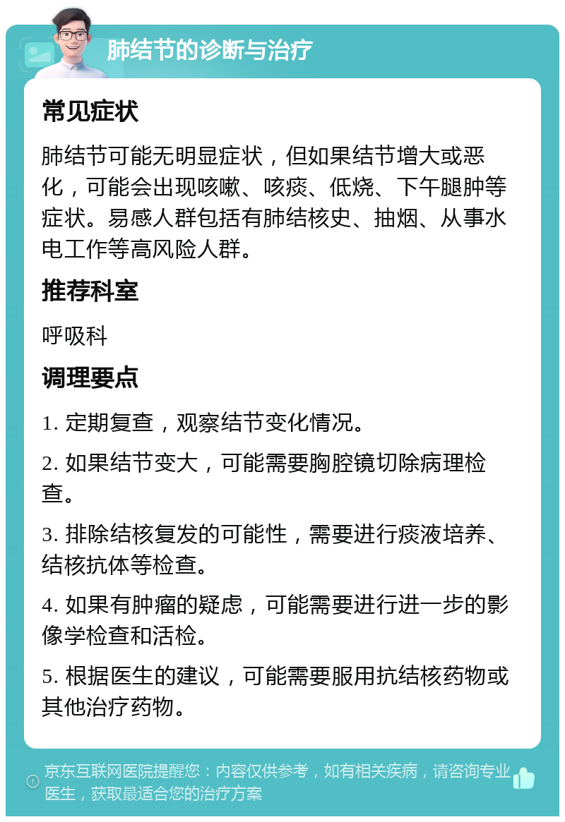 肺结节的诊断与治疗 常见症状 肺结节可能无明显症状，但如果结节增大或恶化，可能会出现咳嗽、咳痰、低烧、下午腿肿等症状。易感人群包括有肺结核史、抽烟、从事水电工作等高风险人群。 推荐科室 呼吸科 调理要点 1. 定期复查，观察结节变化情况。 2. 如果结节变大，可能需要胸腔镜切除病理检查。 3. 排除结核复发的可能性，需要进行痰液培养、结核抗体等检查。 4. 如果有肿瘤的疑虑，可能需要进行进一步的影像学检查和活检。 5. 根据医生的建议，可能需要服用抗结核药物或其他治疗药物。