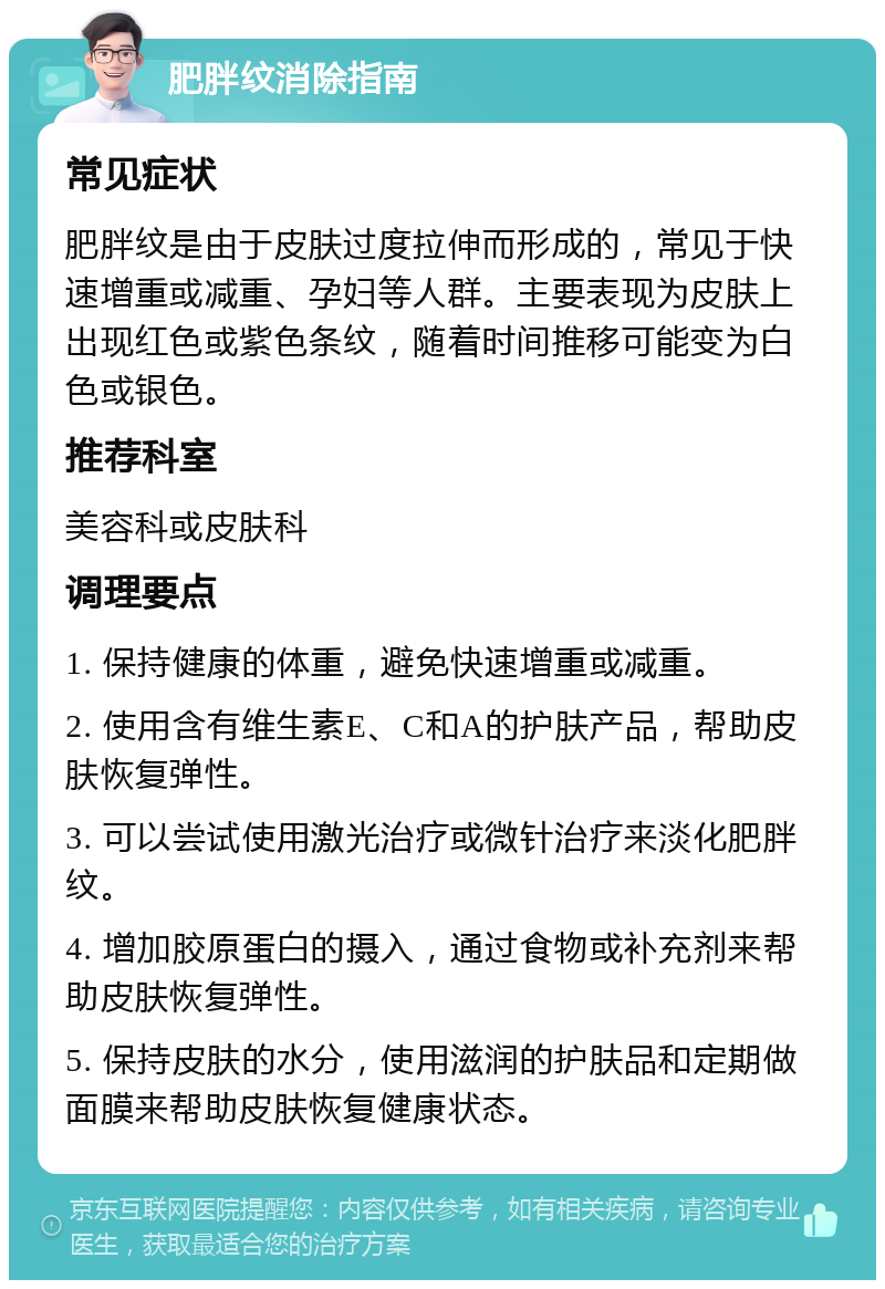 肥胖纹消除指南 常见症状 肥胖纹是由于皮肤过度拉伸而形成的，常见于快速增重或减重、孕妇等人群。主要表现为皮肤上出现红色或紫色条纹，随着时间推移可能变为白色或银色。 推荐科室 美容科或皮肤科 调理要点 1. 保持健康的体重，避免快速增重或减重。 2. 使用含有维生素E、C和A的护肤产品，帮助皮肤恢复弹性。 3. 可以尝试使用激光治疗或微针治疗来淡化肥胖纹。 4. 增加胶原蛋白的摄入，通过食物或补充剂来帮助皮肤恢复弹性。 5. 保持皮肤的水分，使用滋润的护肤品和定期做面膜来帮助皮肤恢复健康状态。