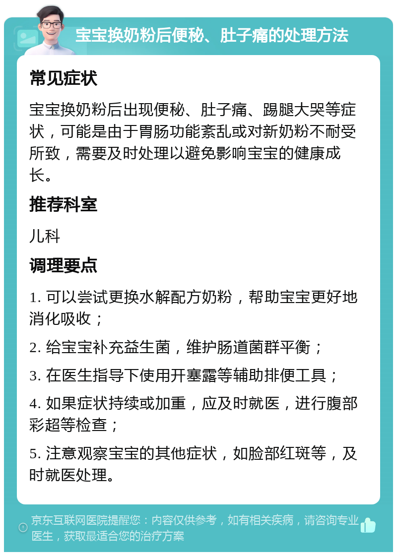 宝宝换奶粉后便秘、肚子痛的处理方法 常见症状 宝宝换奶粉后出现便秘、肚子痛、踢腿大哭等症状，可能是由于胃肠功能紊乱或对新奶粉不耐受所致，需要及时处理以避免影响宝宝的健康成长。 推荐科室 儿科 调理要点 1. 可以尝试更换水解配方奶粉，帮助宝宝更好地消化吸收； 2. 给宝宝补充益生菌，维护肠道菌群平衡； 3. 在医生指导下使用开塞露等辅助排便工具； 4. 如果症状持续或加重，应及时就医，进行腹部彩超等检查； 5. 注意观察宝宝的其他症状，如脸部红斑等，及时就医处理。