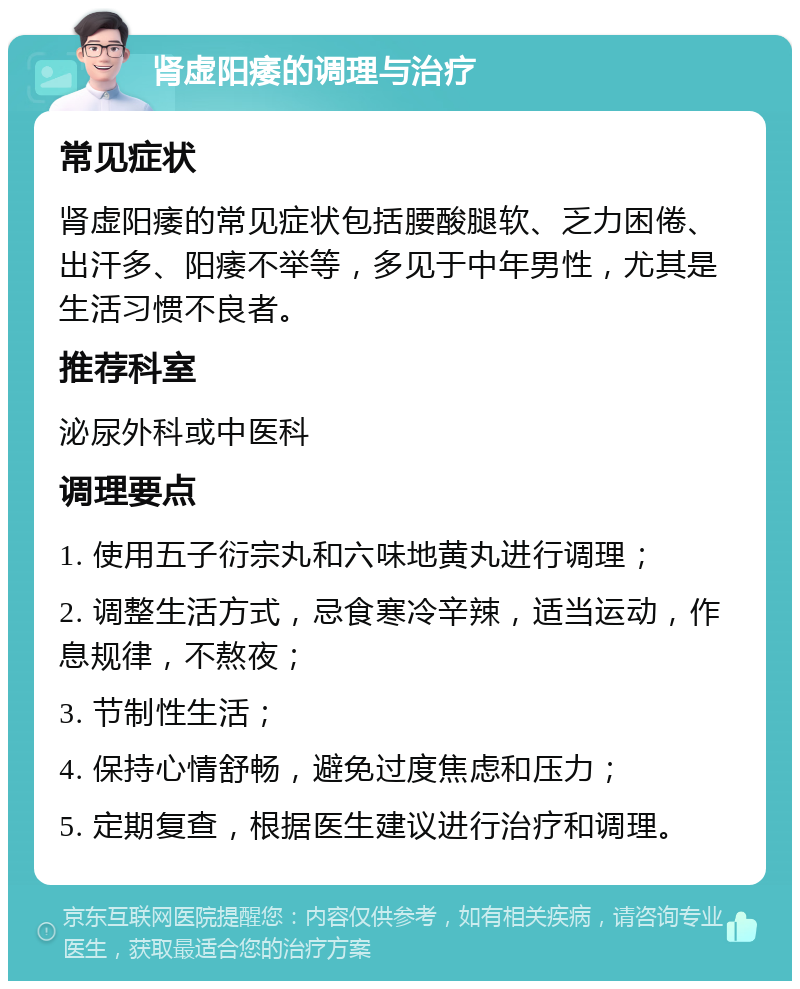 肾虚阳痿的调理与治疗 常见症状 肾虚阳痿的常见症状包括腰酸腿软、乏力困倦、出汗多、阳痿不举等，多见于中年男性，尤其是生活习惯不良者。 推荐科室 泌尿外科或中医科 调理要点 1. 使用五子衍宗丸和六味地黄丸进行调理； 2. 调整生活方式，忌食寒冷辛辣，适当运动，作息规律，不熬夜； 3. 节制性生活； 4. 保持心情舒畅，避免过度焦虑和压力； 5. 定期复查，根据医生建议进行治疗和调理。