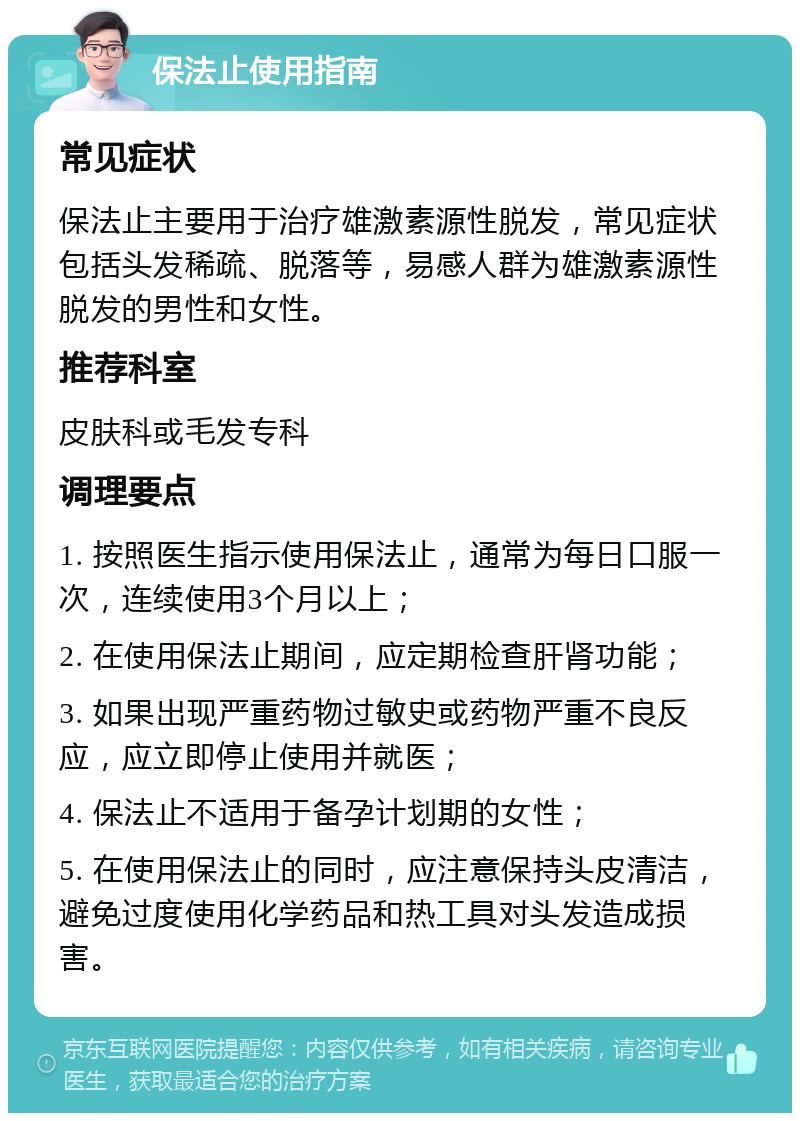 保法止使用指南 常见症状 保法止主要用于治疗雄激素源性脱发，常见症状包括头发稀疏、脱落等，易感人群为雄激素源性脱发的男性和女性。 推荐科室 皮肤科或毛发专科 调理要点 1. 按照医生指示使用保法止，通常为每日口服一次，连续使用3个月以上； 2. 在使用保法止期间，应定期检查肝肾功能； 3. 如果出现严重药物过敏史或药物严重不良反应，应立即停止使用并就医； 4. 保法止不适用于备孕计划期的女性； 5. 在使用保法止的同时，应注意保持头皮清洁，避免过度使用化学药品和热工具对头发造成损害。