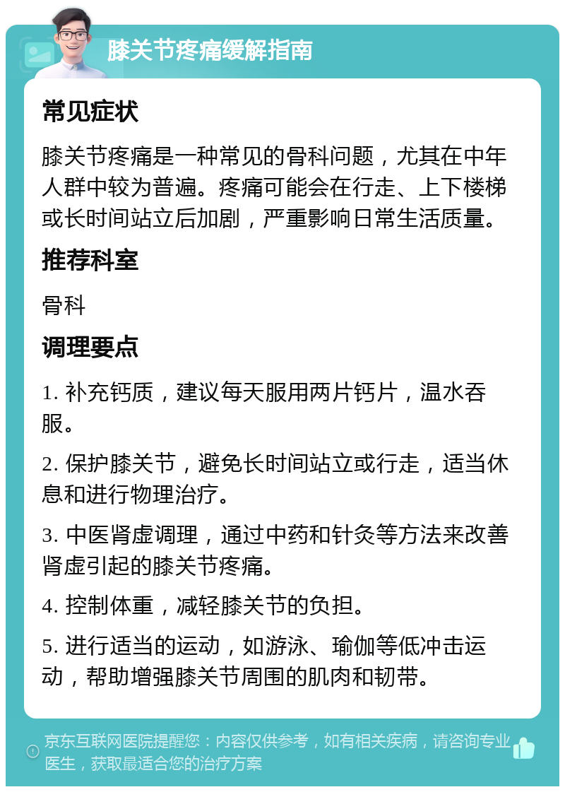 膝关节疼痛缓解指南 常见症状 膝关节疼痛是一种常见的骨科问题，尤其在中年人群中较为普遍。疼痛可能会在行走、上下楼梯或长时间站立后加剧，严重影响日常生活质量。 推荐科室 骨科 调理要点 1. 补充钙质，建议每天服用两片钙片，温水吞服。 2. 保护膝关节，避免长时间站立或行走，适当休息和进行物理治疗。 3. 中医肾虚调理，通过中药和针灸等方法来改善肾虚引起的膝关节疼痛。 4. 控制体重，减轻膝关节的负担。 5. 进行适当的运动，如游泳、瑜伽等低冲击运动，帮助增强膝关节周围的肌肉和韧带。