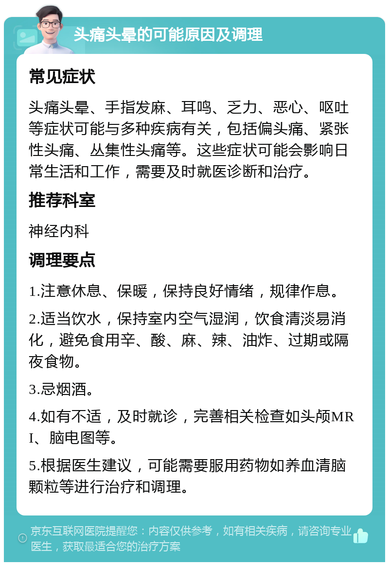 头痛头晕的可能原因及调理 常见症状 头痛头晕、手指发麻、耳鸣、乏力、恶心、呕吐等症状可能与多种疾病有关，包括偏头痛、紧张性头痛、丛集性头痛等。这些症状可能会影响日常生活和工作，需要及时就医诊断和治疗。 推荐科室 神经内科 调理要点 1.注意休息、保暖，保持良好情绪，规律作息。 2.适当饮水，保持室内空气湿润，饮食清淡易消化，避免食用辛、酸、麻、辣、油炸、过期或隔夜食物。 3.忌烟酒。 4.如有不适，及时就诊，完善相关检查如头颅MRI、脑电图等。 5.根据医生建议，可能需要服用药物如养血清脑颗粒等进行治疗和调理。