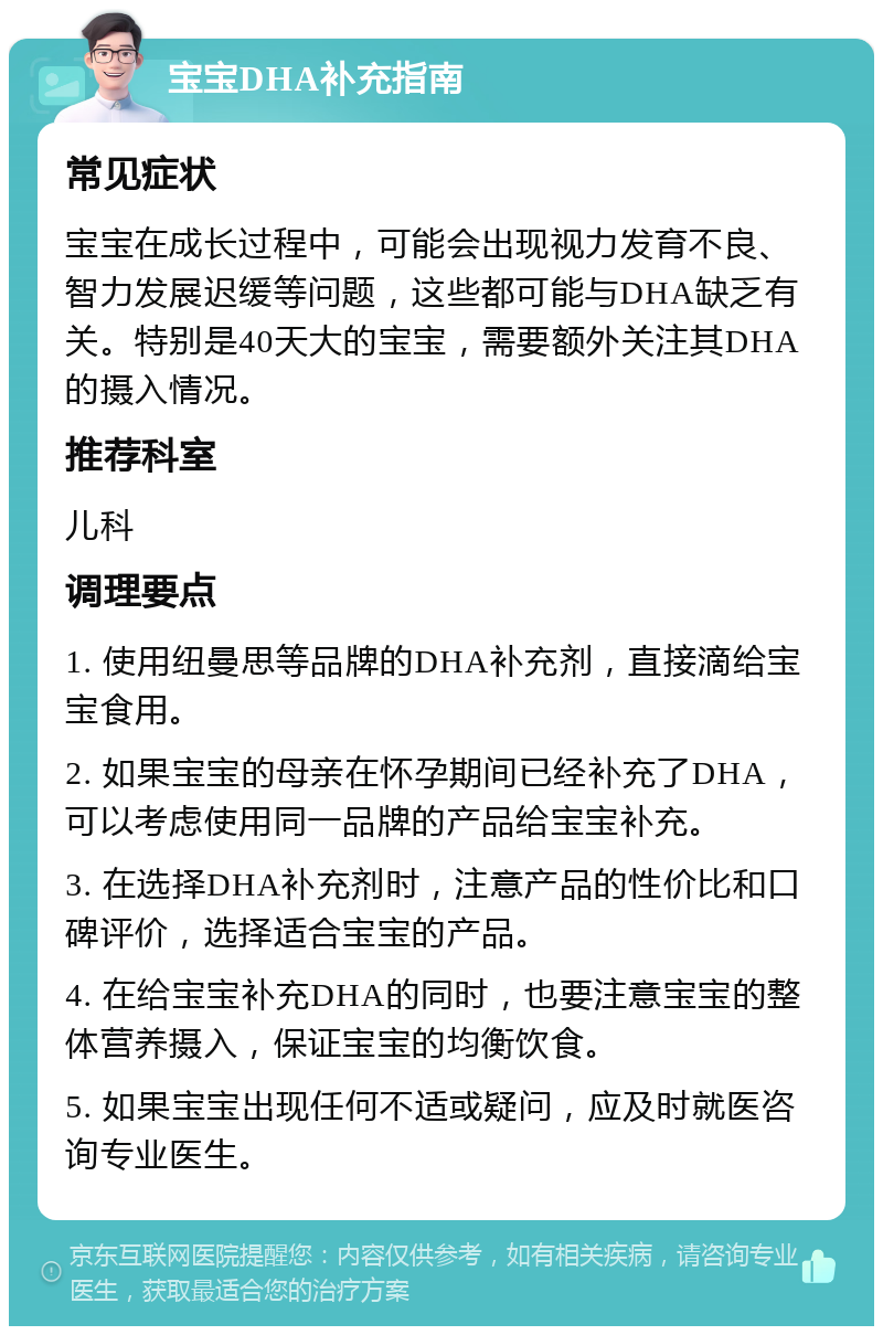 宝宝DHA补充指南 常见症状 宝宝在成长过程中，可能会出现视力发育不良、智力发展迟缓等问题，这些都可能与DHA缺乏有关。特别是40天大的宝宝，需要额外关注其DHA的摄入情况。 推荐科室 儿科 调理要点 1. 使用纽曼思等品牌的DHA补充剂，直接滴给宝宝食用。 2. 如果宝宝的母亲在怀孕期间已经补充了DHA，可以考虑使用同一品牌的产品给宝宝补充。 3. 在选择DHA补充剂时，注意产品的性价比和口碑评价，选择适合宝宝的产品。 4. 在给宝宝补充DHA的同时，也要注意宝宝的整体营养摄入，保证宝宝的均衡饮食。 5. 如果宝宝出现任何不适或疑问，应及时就医咨询专业医生。