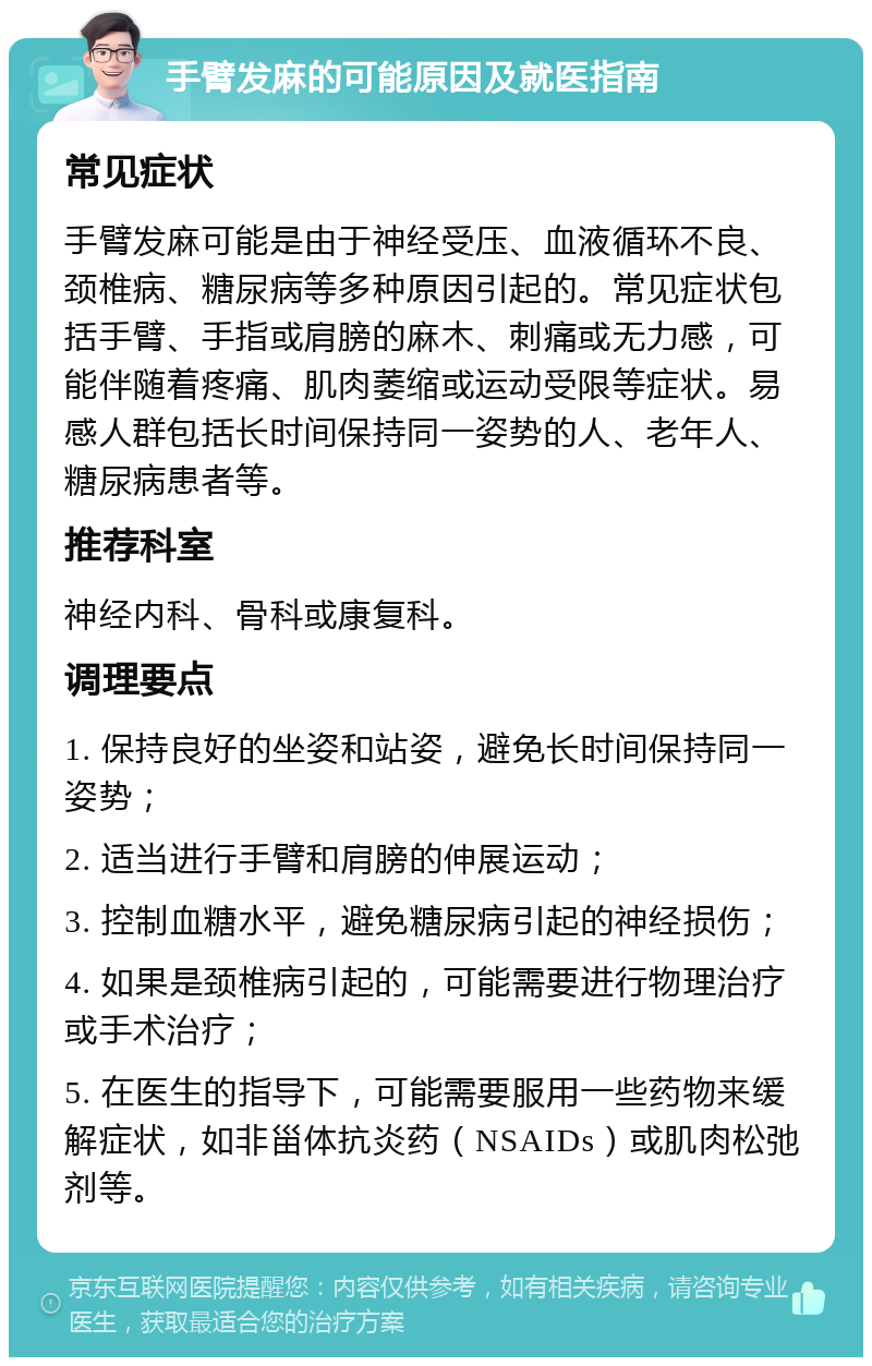 手臂发麻的可能原因及就医指南 常见症状 手臂发麻可能是由于神经受压、血液循环不良、颈椎病、糖尿病等多种原因引起的。常见症状包括手臂、手指或肩膀的麻木、刺痛或无力感，可能伴随着疼痛、肌肉萎缩或运动受限等症状。易感人群包括长时间保持同一姿势的人、老年人、糖尿病患者等。 推荐科室 神经内科、骨科或康复科。 调理要点 1. 保持良好的坐姿和站姿，避免长时间保持同一姿势； 2. 适当进行手臂和肩膀的伸展运动； 3. 控制血糖水平，避免糖尿病引起的神经损伤； 4. 如果是颈椎病引起的，可能需要进行物理治疗或手术治疗； 5. 在医生的指导下，可能需要服用一些药物来缓解症状，如非甾体抗炎药（NSAIDs）或肌肉松弛剂等。