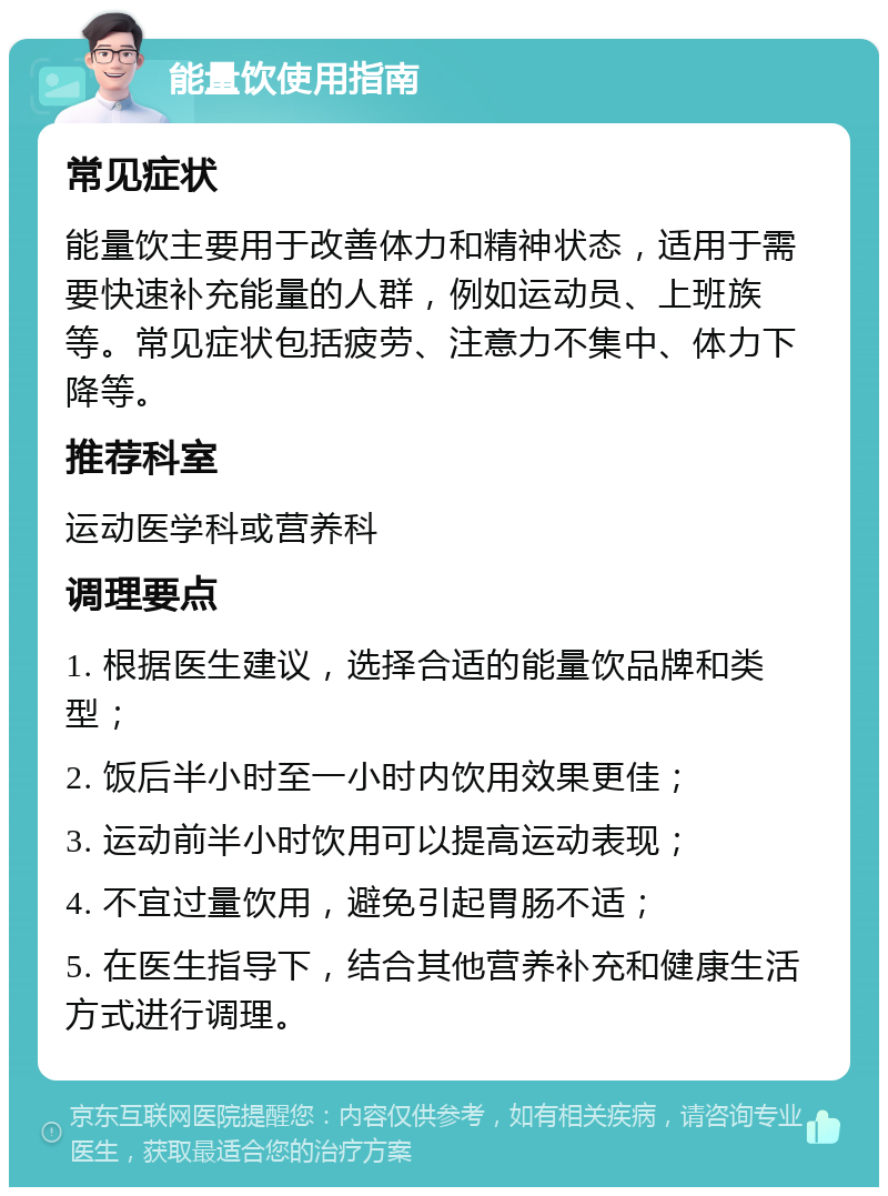 能量饮使用指南 常见症状 能量饮主要用于改善体力和精神状态，适用于需要快速补充能量的人群，例如运动员、上班族等。常见症状包括疲劳、注意力不集中、体力下降等。 推荐科室 运动医学科或营养科 调理要点 1. 根据医生建议，选择合适的能量饮品牌和类型； 2. 饭后半小时至一小时内饮用效果更佳； 3. 运动前半小时饮用可以提高运动表现； 4. 不宜过量饮用，避免引起胃肠不适； 5. 在医生指导下，结合其他营养补充和健康生活方式进行调理。