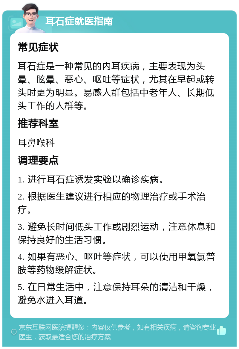 耳石症就医指南 常见症状 耳石症是一种常见的内耳疾病，主要表现为头晕、眩晕、恶心、呕吐等症状，尤其在早起或转头时更为明显。易感人群包括中老年人、长期低头工作的人群等。 推荐科室 耳鼻喉科 调理要点 1. 进行耳石症诱发实验以确诊疾病。 2. 根据医生建议进行相应的物理治疗或手术治疗。 3. 避免长时间低头工作或剧烈运动，注意休息和保持良好的生活习惯。 4. 如果有恶心、呕吐等症状，可以使用甲氧氯普胺等药物缓解症状。 5. 在日常生活中，注意保持耳朵的清洁和干燥，避免水进入耳道。