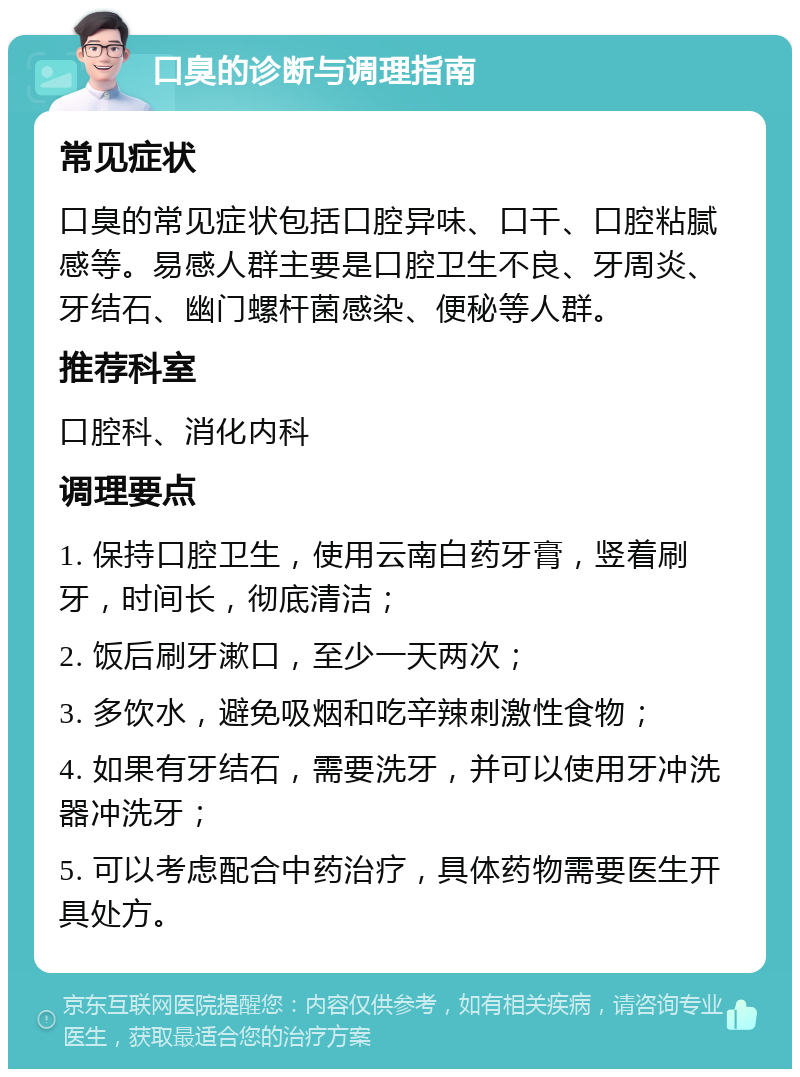 口臭的诊断与调理指南 常见症状 口臭的常见症状包括口腔异味、口干、口腔粘腻感等。易感人群主要是口腔卫生不良、牙周炎、牙结石、幽门螺杆菌感染、便秘等人群。 推荐科室 口腔科、消化内科 调理要点 1. 保持口腔卫生，使用云南白药牙膏，竖着刷牙，时间长，彻底清洁； 2. 饭后刷牙漱口，至少一天两次； 3. 多饮水，避免吸烟和吃辛辣刺激性食物； 4. 如果有牙结石，需要洗牙，并可以使用牙冲洗器冲洗牙； 5. 可以考虑配合中药治疗，具体药物需要医生开具处方。