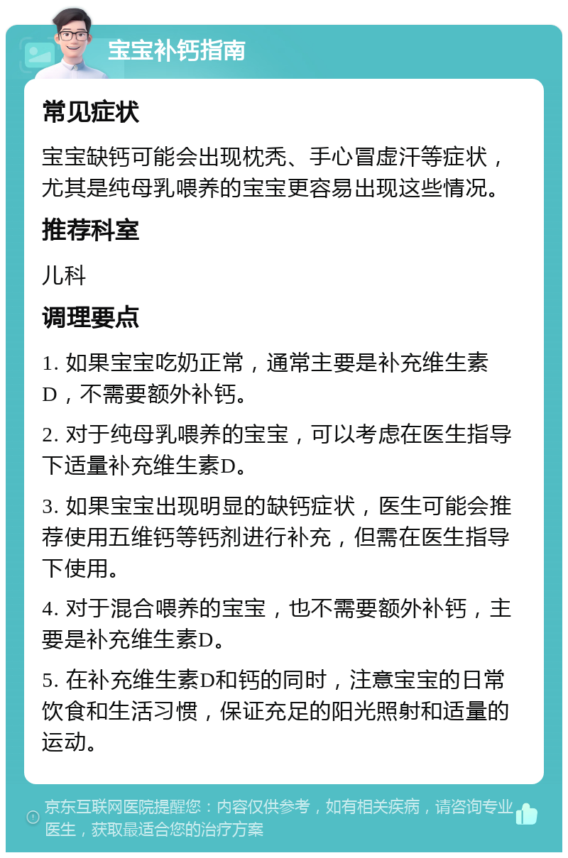 宝宝补钙指南 常见症状 宝宝缺钙可能会出现枕秃、手心冒虚汗等症状，尤其是纯母乳喂养的宝宝更容易出现这些情况。 推荐科室 儿科 调理要点 1. 如果宝宝吃奶正常，通常主要是补充维生素D，不需要额外补钙。 2. 对于纯母乳喂养的宝宝，可以考虑在医生指导下适量补充维生素D。 3. 如果宝宝出现明显的缺钙症状，医生可能会推荐使用五维钙等钙剂进行补充，但需在医生指导下使用。 4. 对于混合喂养的宝宝，也不需要额外补钙，主要是补充维生素D。 5. 在补充维生素D和钙的同时，注意宝宝的日常饮食和生活习惯，保证充足的阳光照射和适量的运动。