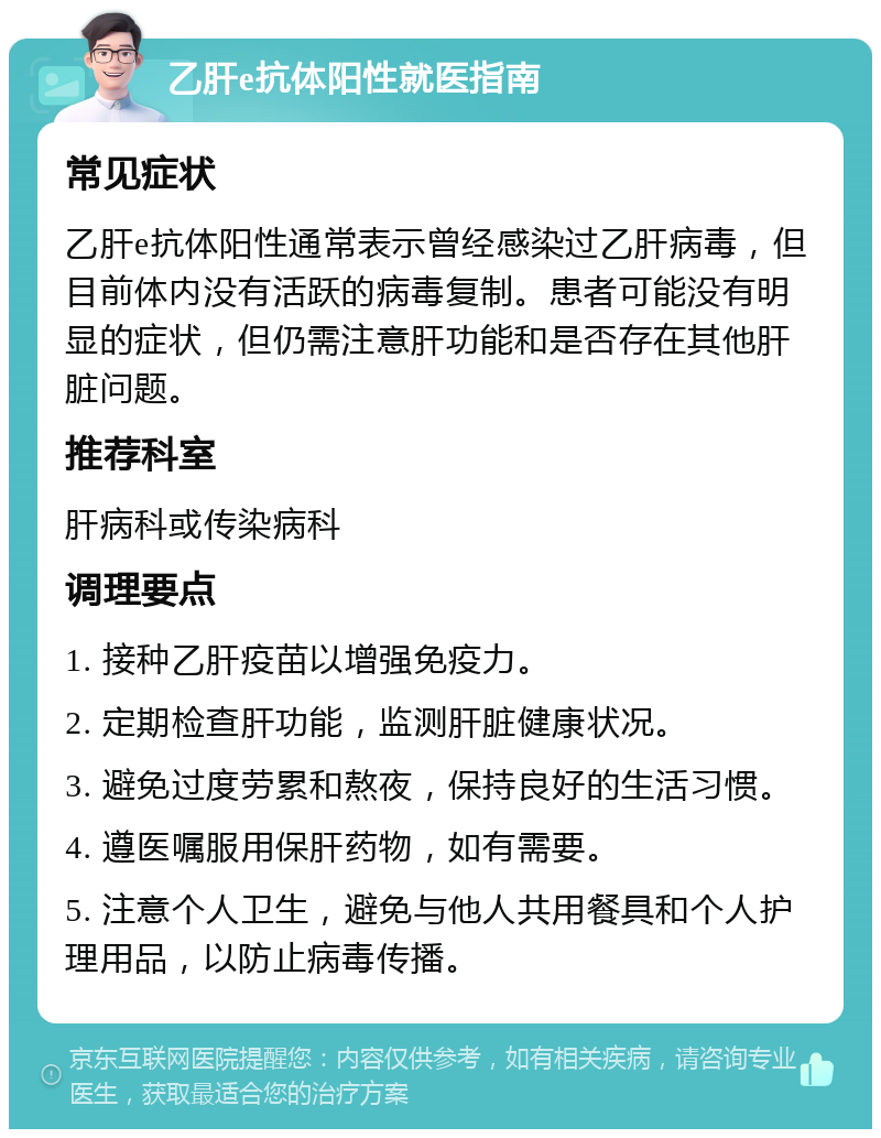 乙肝e抗体阳性就医指南 常见症状 乙肝e抗体阳性通常表示曾经感染过乙肝病毒，但目前体内没有活跃的病毒复制。患者可能没有明显的症状，但仍需注意肝功能和是否存在其他肝脏问题。 推荐科室 肝病科或传染病科 调理要点 1. 接种乙肝疫苗以增强免疫力。 2. 定期检查肝功能，监测肝脏健康状况。 3. 避免过度劳累和熬夜，保持良好的生活习惯。 4. 遵医嘱服用保肝药物，如有需要。 5. 注意个人卫生，避免与他人共用餐具和个人护理用品，以防止病毒传播。