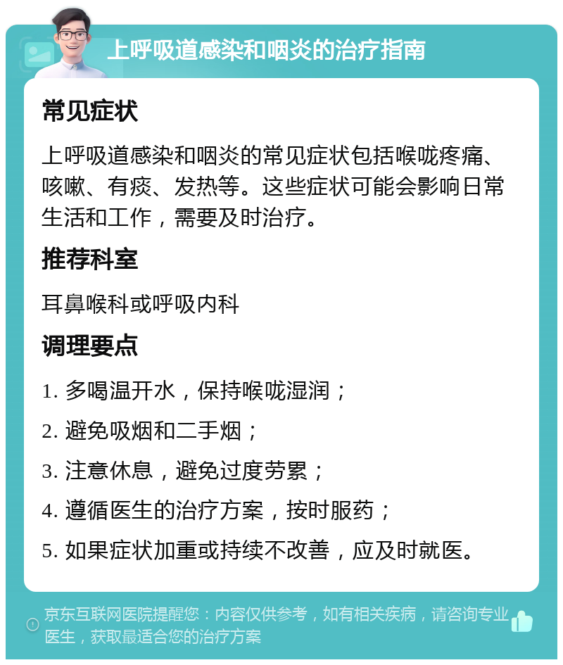 上呼吸道感染和咽炎的治疗指南 常见症状 上呼吸道感染和咽炎的常见症状包括喉咙疼痛、咳嗽、有痰、发热等。这些症状可能会影响日常生活和工作，需要及时治疗。 推荐科室 耳鼻喉科或呼吸内科 调理要点 1. 多喝温开水，保持喉咙湿润； 2. 避免吸烟和二手烟； 3. 注意休息，避免过度劳累； 4. 遵循医生的治疗方案，按时服药； 5. 如果症状加重或持续不改善，应及时就医。