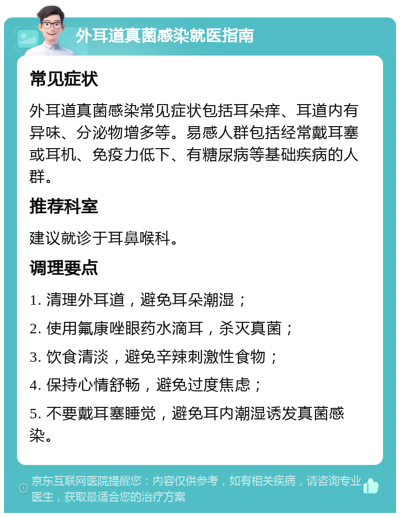 外耳道真菌感染就医指南 常见症状 外耳道真菌感染常见症状包括耳朵痒、耳道内有异味、分泌物增多等。易感人群包括经常戴耳塞或耳机、免疫力低下、有糖尿病等基础疾病的人群。 推荐科室 建议就诊于耳鼻喉科。 调理要点 1. 清理外耳道，避免耳朵潮湿； 2. 使用氟康唑眼药水滴耳，杀灭真菌； 3. 饮食清淡，避免辛辣刺激性食物； 4. 保持心情舒畅，避免过度焦虑； 5. 不要戴耳塞睡觉，避免耳内潮湿诱发真菌感染。