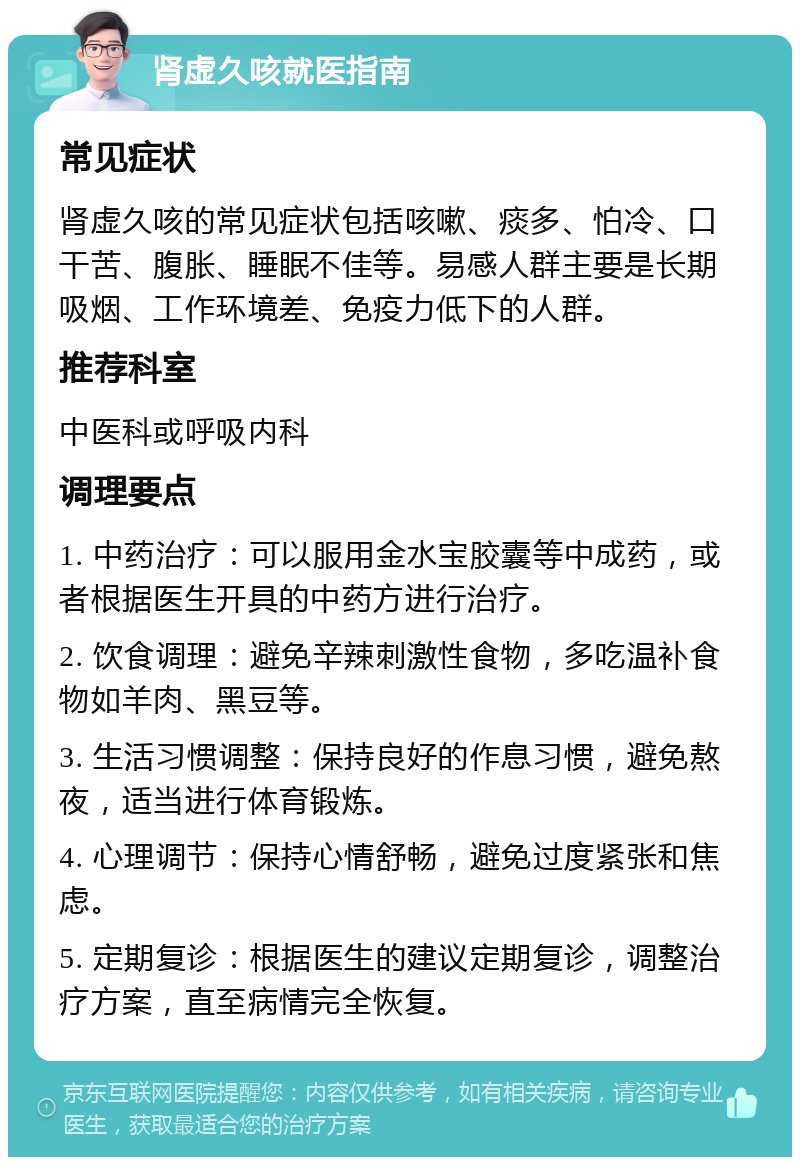 肾虚久咳就医指南 常见症状 肾虚久咳的常见症状包括咳嗽、痰多、怕冷、口干苦、腹胀、睡眠不佳等。易感人群主要是长期吸烟、工作环境差、免疫力低下的人群。 推荐科室 中医科或呼吸内科 调理要点 1. 中药治疗：可以服用金水宝胶囊等中成药，或者根据医生开具的中药方进行治疗。 2. 饮食调理：避免辛辣刺激性食物，多吃温补食物如羊肉、黑豆等。 3. 生活习惯调整：保持良好的作息习惯，避免熬夜，适当进行体育锻炼。 4. 心理调节：保持心情舒畅，避免过度紧张和焦虑。 5. 定期复诊：根据医生的建议定期复诊，调整治疗方案，直至病情完全恢复。