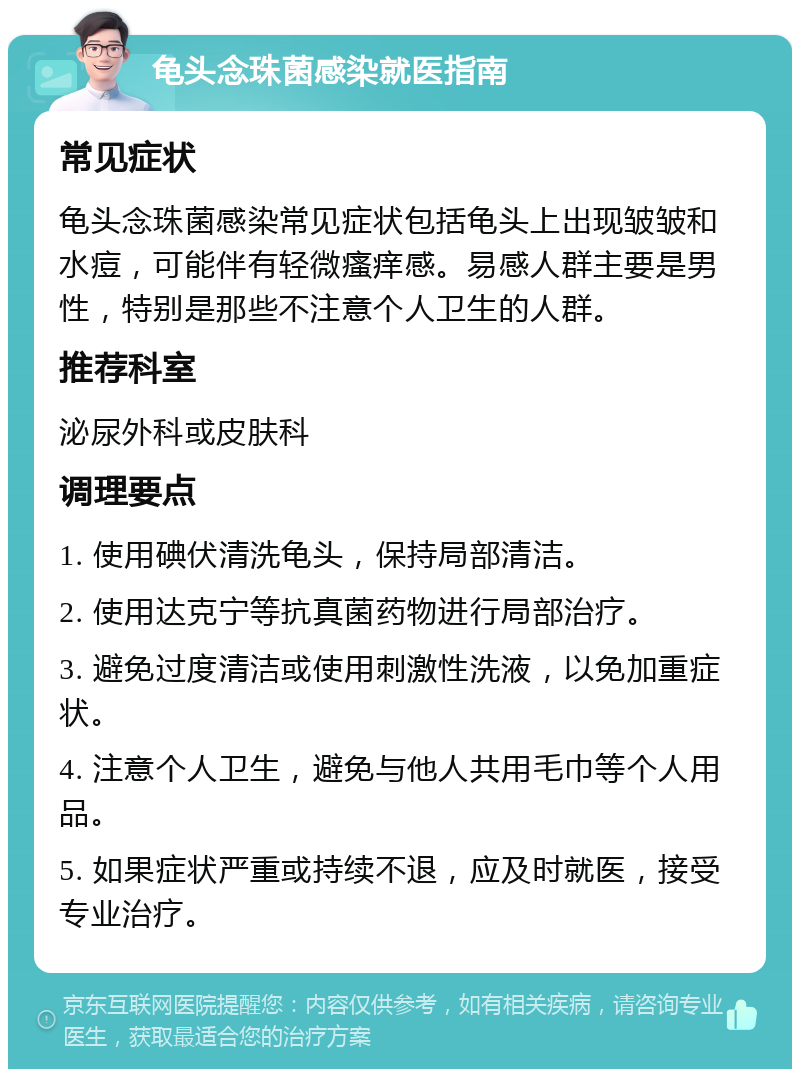 龟头念珠菌感染就医指南 常见症状 龟头念珠菌感染常见症状包括龟头上出现皱皱和水痘，可能伴有轻微瘙痒感。易感人群主要是男性，特别是那些不注意个人卫生的人群。 推荐科室 泌尿外科或皮肤科 调理要点 1. 使用碘伏清洗龟头，保持局部清洁。 2. 使用达克宁等抗真菌药物进行局部治疗。 3. 避免过度清洁或使用刺激性洗液，以免加重症状。 4. 注意个人卫生，避免与他人共用毛巾等个人用品。 5. 如果症状严重或持续不退，应及时就医，接受专业治疗。