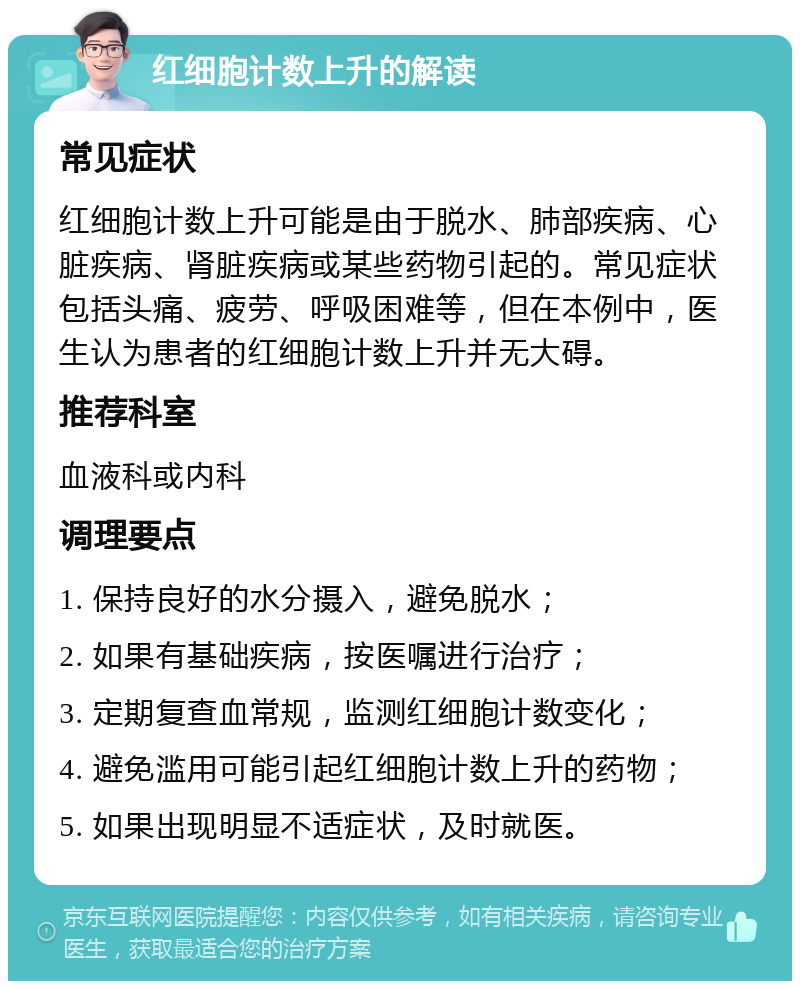 红细胞计数上升的解读 常见症状 红细胞计数上升可能是由于脱水、肺部疾病、心脏疾病、肾脏疾病或某些药物引起的。常见症状包括头痛、疲劳、呼吸困难等，但在本例中，医生认为患者的红细胞计数上升并无大碍。 推荐科室 血液科或内科 调理要点 1. 保持良好的水分摄入，避免脱水； 2. 如果有基础疾病，按医嘱进行治疗； 3. 定期复查血常规，监测红细胞计数变化； 4. 避免滥用可能引起红细胞计数上升的药物； 5. 如果出现明显不适症状，及时就医。