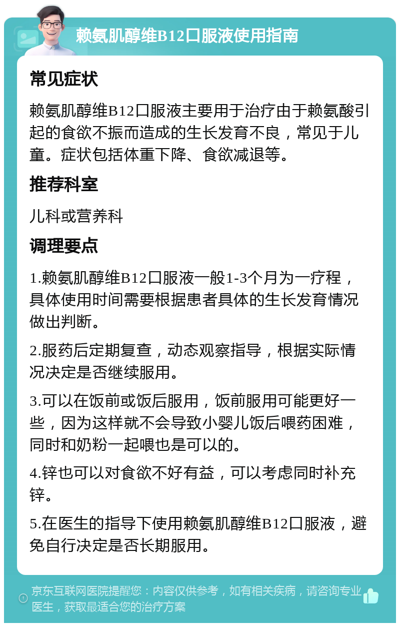 赖氨肌醇维B12口服液使用指南 常见症状 赖氨肌醇维B12口服液主要用于治疗由于赖氨酸引起的食欲不振而造成的生长发育不良，常见于儿童。症状包括体重下降、食欲减退等。 推荐科室 儿科或营养科 调理要点 1.赖氨肌醇维B12口服液一般1-3个月为一疗程，具体使用时间需要根据患者具体的生长发育情况做出判断。 2.服药后定期复查，动态观察指导，根据实际情况决定是否继续服用。 3.可以在饭前或饭后服用，饭前服用可能更好一些，因为这样就不会导致小婴儿饭后喂药困难，同时和奶粉一起喂也是可以的。 4.锌也可以对食欲不好有益，可以考虑同时补充锌。 5.在医生的指导下使用赖氨肌醇维B12口服液，避免自行决定是否长期服用。