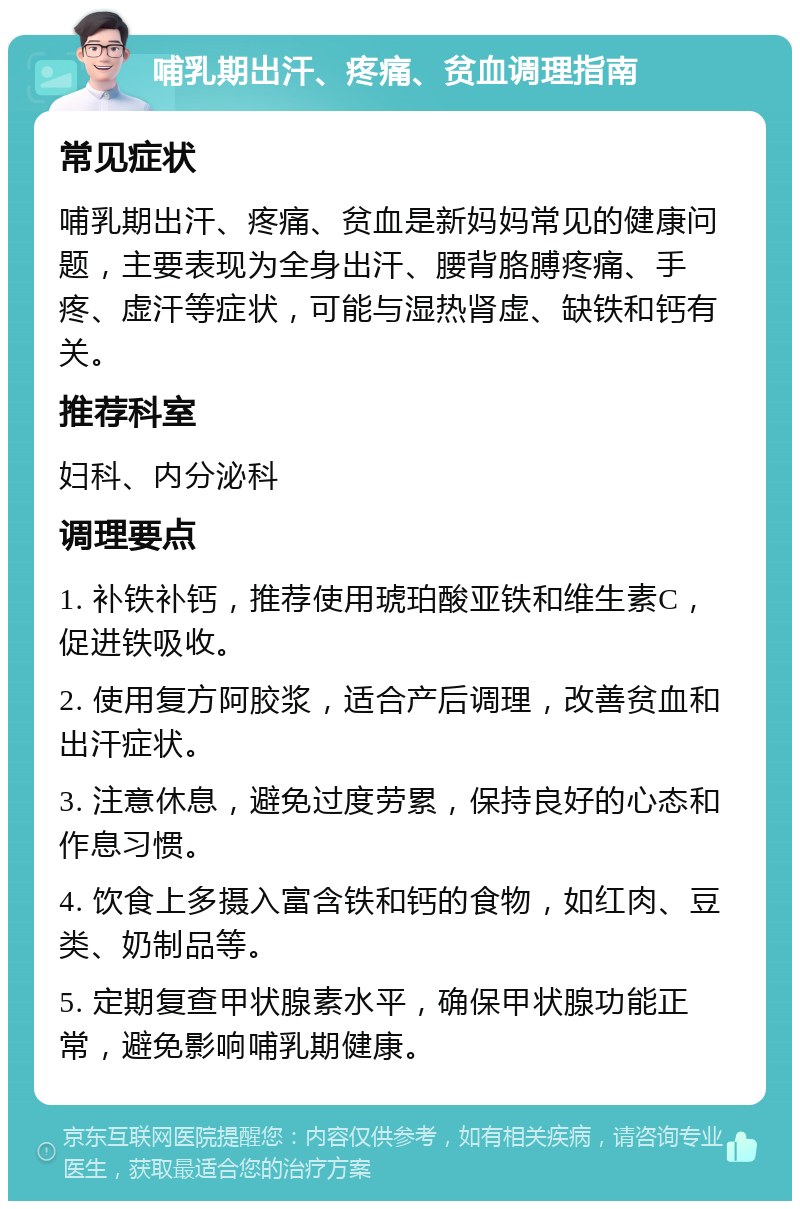 哺乳期出汗、疼痛、贫血调理指南 常见症状 哺乳期出汗、疼痛、贫血是新妈妈常见的健康问题，主要表现为全身出汗、腰背胳膊疼痛、手疼、虚汗等症状，可能与湿热肾虚、缺铁和钙有关。 推荐科室 妇科、内分泌科 调理要点 1. 补铁补钙，推荐使用琥珀酸亚铁和维生素C，促进铁吸收。 2. 使用复方阿胶浆，适合产后调理，改善贫血和出汗症状。 3. 注意休息，避免过度劳累，保持良好的心态和作息习惯。 4. 饮食上多摄入富含铁和钙的食物，如红肉、豆类、奶制品等。 5. 定期复查甲状腺素水平，确保甲状腺功能正常，避免影响哺乳期健康。