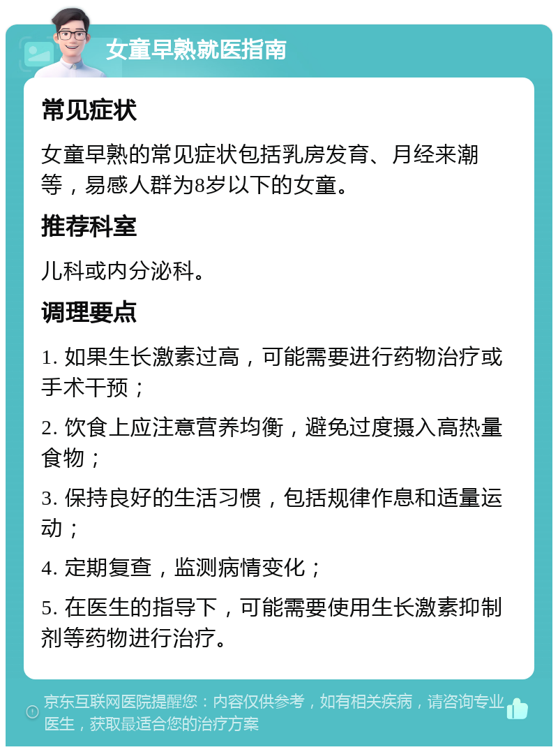 女童早熟就医指南 常见症状 女童早熟的常见症状包括乳房发育、月经来潮等，易感人群为8岁以下的女童。 推荐科室 儿科或内分泌科。 调理要点 1. 如果生长激素过高，可能需要进行药物治疗或手术干预； 2. 饮食上应注意营养均衡，避免过度摄入高热量食物； 3. 保持良好的生活习惯，包括规律作息和适量运动； 4. 定期复查，监测病情变化； 5. 在医生的指导下，可能需要使用生长激素抑制剂等药物进行治疗。