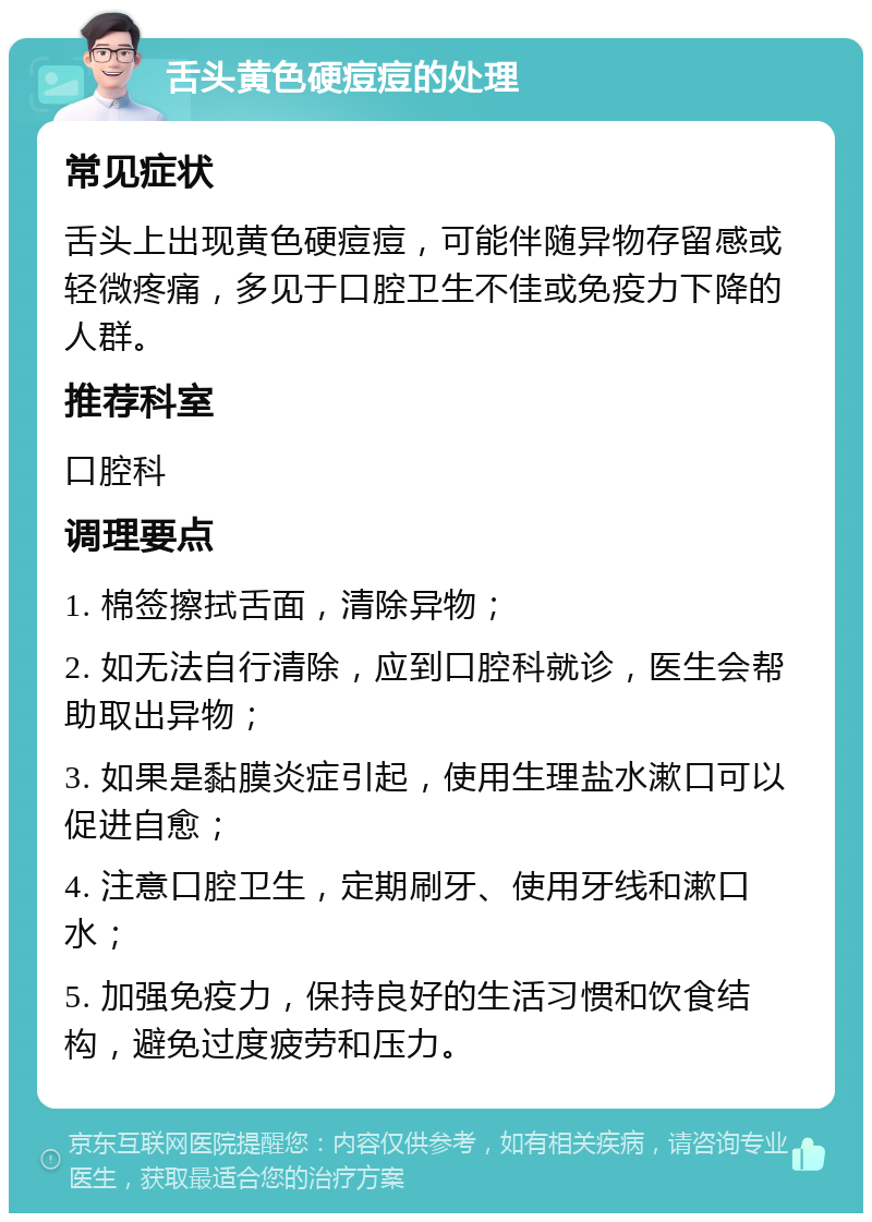 舌头黄色硬痘痘的处理 常见症状 舌头上出现黄色硬痘痘，可能伴随异物存留感或轻微疼痛，多见于口腔卫生不佳或免疫力下降的人群。 推荐科室 口腔科 调理要点 1. 棉签擦拭舌面，清除异物； 2. 如无法自行清除，应到口腔科就诊，医生会帮助取出异物； 3. 如果是黏膜炎症引起，使用生理盐水漱口可以促进自愈； 4. 注意口腔卫生，定期刷牙、使用牙线和漱口水； 5. 加强免疫力，保持良好的生活习惯和饮食结构，避免过度疲劳和压力。