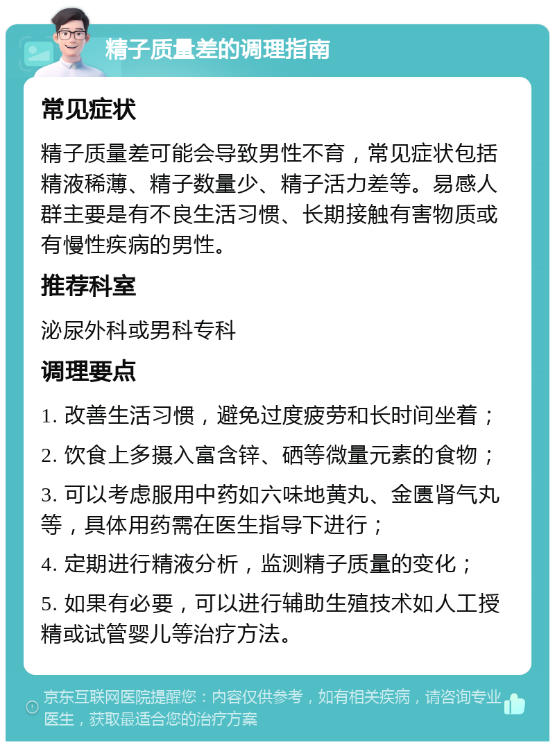 精子质量差的调理指南 常见症状 精子质量差可能会导致男性不育，常见症状包括精液稀薄、精子数量少、精子活力差等。易感人群主要是有不良生活习惯、长期接触有害物质或有慢性疾病的男性。 推荐科室 泌尿外科或男科专科 调理要点 1. 改善生活习惯，避免过度疲劳和长时间坐着； 2. 饮食上多摄入富含锌、硒等微量元素的食物； 3. 可以考虑服用中药如六味地黄丸、金匮肾气丸等，具体用药需在医生指导下进行； 4. 定期进行精液分析，监测精子质量的变化； 5. 如果有必要，可以进行辅助生殖技术如人工授精或试管婴儿等治疗方法。