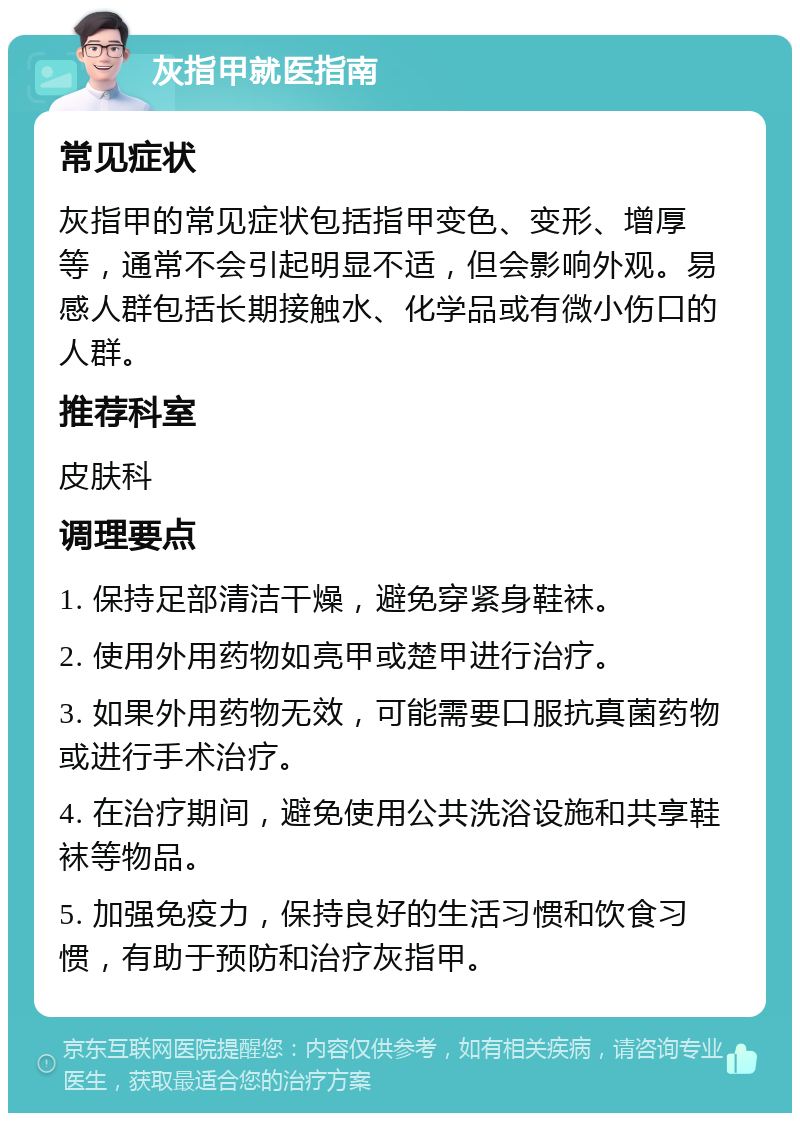 灰指甲就医指南 常见症状 灰指甲的常见症状包括指甲变色、变形、增厚等，通常不会引起明显不适，但会影响外观。易感人群包括长期接触水、化学品或有微小伤口的人群。 推荐科室 皮肤科 调理要点 1. 保持足部清洁干燥，避免穿紧身鞋袜。 2. 使用外用药物如亮甲或楚甲进行治疗。 3. 如果外用药物无效，可能需要口服抗真菌药物或进行手术治疗。 4. 在治疗期间，避免使用公共洗浴设施和共享鞋袜等物品。 5. 加强免疫力，保持良好的生活习惯和饮食习惯，有助于预防和治疗灰指甲。