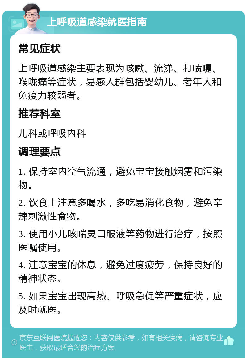 上呼吸道感染就医指南 常见症状 上呼吸道感染主要表现为咳嗽、流涕、打喷嚏、喉咙痛等症状，易感人群包括婴幼儿、老年人和免疫力较弱者。 推荐科室 儿科或呼吸内科 调理要点 1. 保持室内空气流通，避免宝宝接触烟雾和污染物。 2. 饮食上注意多喝水，多吃易消化食物，避免辛辣刺激性食物。 3. 使用小儿咳喘灵口服液等药物进行治疗，按照医嘱使用。 4. 注意宝宝的休息，避免过度疲劳，保持良好的精神状态。 5. 如果宝宝出现高热、呼吸急促等严重症状，应及时就医。