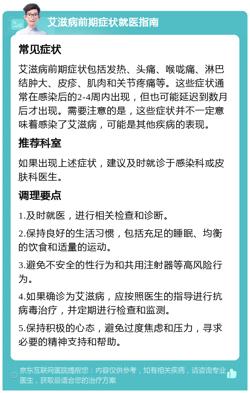 艾滋病前期症状就医指南 常见症状 艾滋病前期症状包括发热、头痛、喉咙痛、淋巴结肿大、皮疹、肌肉和关节疼痛等。这些症状通常在感染后的2-4周内出现，但也可能延迟到数月后才出现。需要注意的是，这些症状并不一定意味着感染了艾滋病，可能是其他疾病的表现。 推荐科室 如果出现上述症状，建议及时就诊于感染科或皮肤科医生。 调理要点 1.及时就医，进行相关检查和诊断。 2.保持良好的生活习惯，包括充足的睡眠、均衡的饮食和适量的运动。 3.避免不安全的性行为和共用注射器等高风险行为。 4.如果确诊为艾滋病，应按照医生的指导进行抗病毒治疗，并定期进行检查和监测。 5.保持积极的心态，避免过度焦虑和压力，寻求必要的精神支持和帮助。