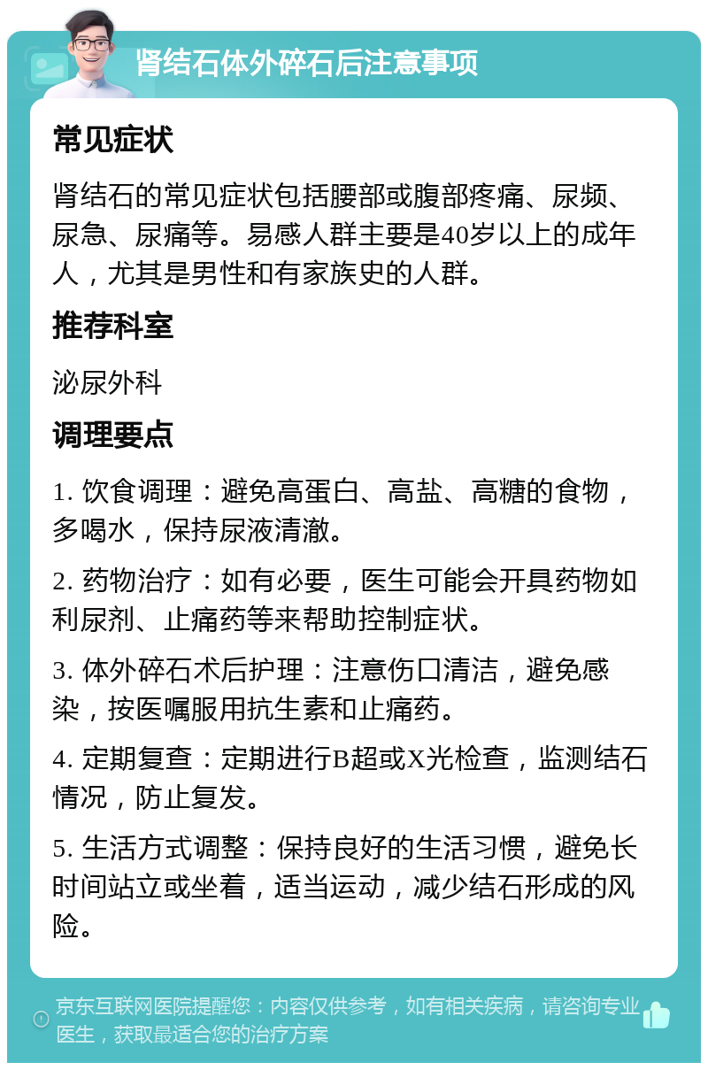 肾结石体外碎石后注意事项 常见症状 肾结石的常见症状包括腰部或腹部疼痛、尿频、尿急、尿痛等。易感人群主要是40岁以上的成年人，尤其是男性和有家族史的人群。 推荐科室 泌尿外科 调理要点 1. 饮食调理：避免高蛋白、高盐、高糖的食物，多喝水，保持尿液清澈。 2. 药物治疗：如有必要，医生可能会开具药物如利尿剂、止痛药等来帮助控制症状。 3. 体外碎石术后护理：注意伤口清洁，避免感染，按医嘱服用抗生素和止痛药。 4. 定期复查：定期进行B超或X光检查，监测结石情况，防止复发。 5. 生活方式调整：保持良好的生活习惯，避免长时间站立或坐着，适当运动，减少结石形成的风险。