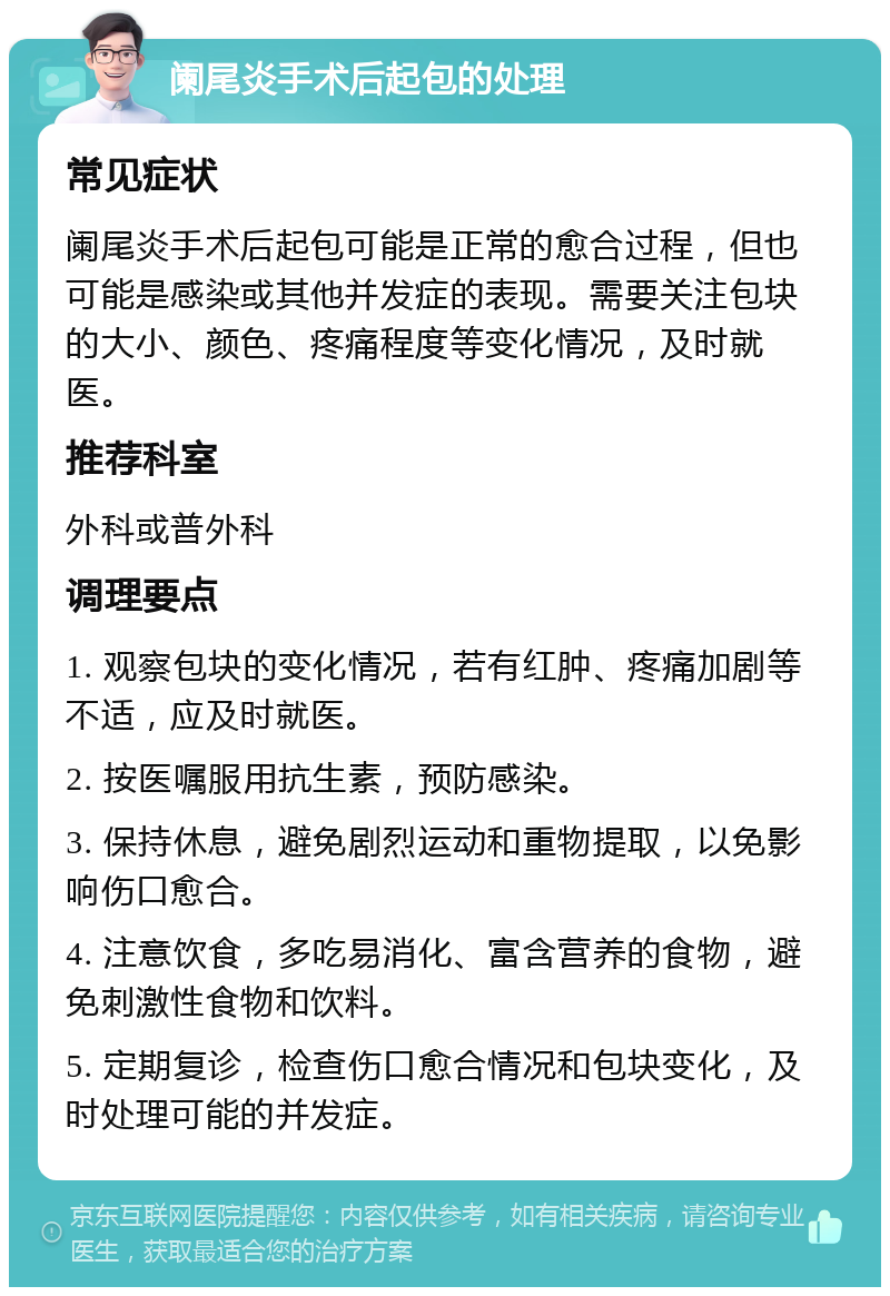 阑尾炎手术后起包的处理 常见症状 阑尾炎手术后起包可能是正常的愈合过程，但也可能是感染或其他并发症的表现。需要关注包块的大小、颜色、疼痛程度等变化情况，及时就医。 推荐科室 外科或普外科 调理要点 1. 观察包块的变化情况，若有红肿、疼痛加剧等不适，应及时就医。 2. 按医嘱服用抗生素，预防感染。 3. 保持休息，避免剧烈运动和重物提取，以免影响伤口愈合。 4. 注意饮食，多吃易消化、富含营养的食物，避免刺激性食物和饮料。 5. 定期复诊，检查伤口愈合情况和包块变化，及时处理可能的并发症。