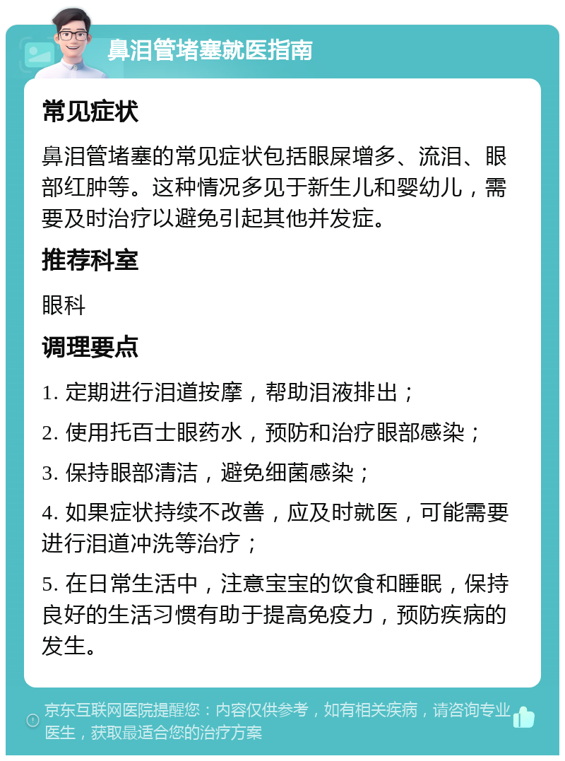 鼻泪管堵塞就医指南 常见症状 鼻泪管堵塞的常见症状包括眼屎增多、流泪、眼部红肿等。这种情况多见于新生儿和婴幼儿，需要及时治疗以避免引起其他并发症。 推荐科室 眼科 调理要点 1. 定期进行泪道按摩，帮助泪液排出； 2. 使用托百士眼药水，预防和治疗眼部感染； 3. 保持眼部清洁，避免细菌感染； 4. 如果症状持续不改善，应及时就医，可能需要进行泪道冲洗等治疗； 5. 在日常生活中，注意宝宝的饮食和睡眠，保持良好的生活习惯有助于提高免疫力，预防疾病的发生。