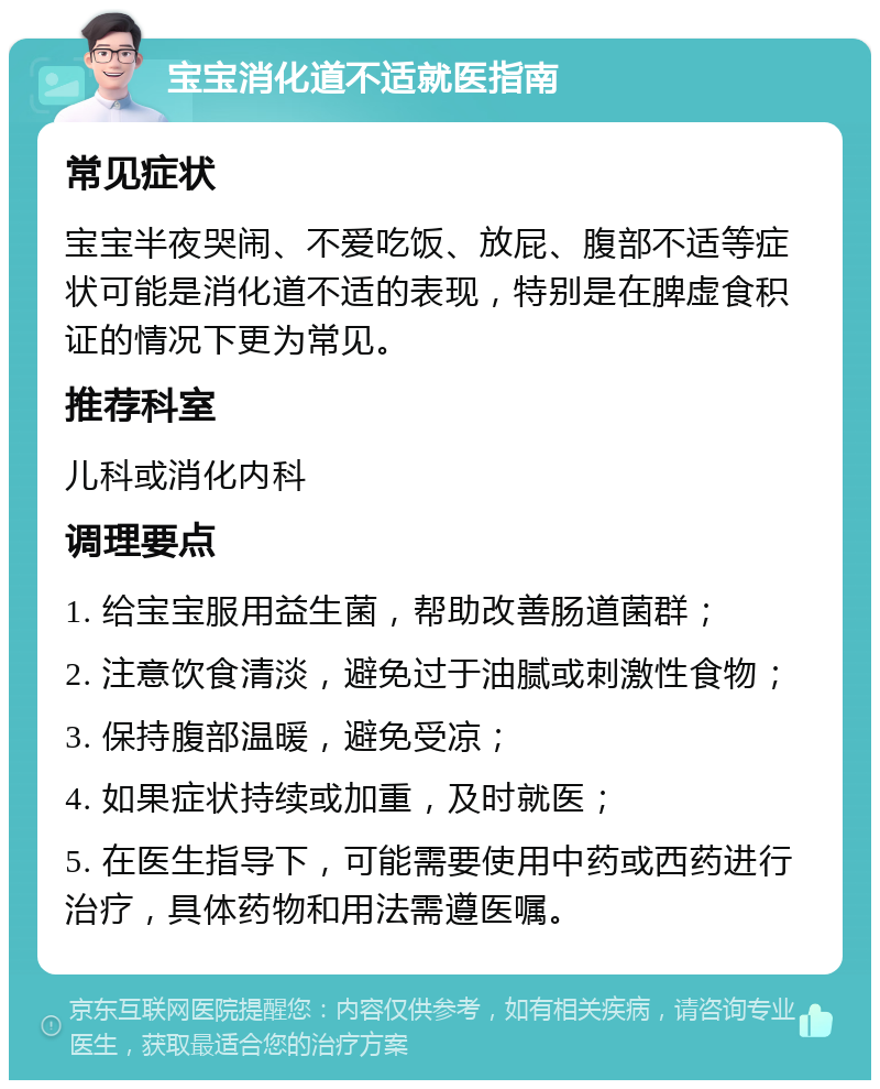 宝宝消化道不适就医指南 常见症状 宝宝半夜哭闹、不爱吃饭、放屁、腹部不适等症状可能是消化道不适的表现，特别是在脾虚食积证的情况下更为常见。 推荐科室 儿科或消化内科 调理要点 1. 给宝宝服用益生菌，帮助改善肠道菌群； 2. 注意饮食清淡，避免过于油腻或刺激性食物； 3. 保持腹部温暖，避免受凉； 4. 如果症状持续或加重，及时就医； 5. 在医生指导下，可能需要使用中药或西药进行治疗，具体药物和用法需遵医嘱。