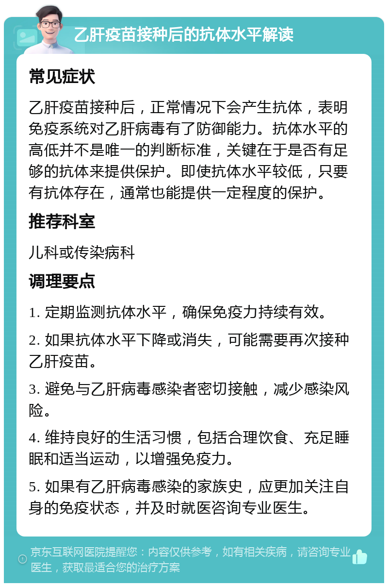 乙肝疫苗接种后的抗体水平解读 常见症状 乙肝疫苗接种后，正常情况下会产生抗体，表明免疫系统对乙肝病毒有了防御能力。抗体水平的高低并不是唯一的判断标准，关键在于是否有足够的抗体来提供保护。即使抗体水平较低，只要有抗体存在，通常也能提供一定程度的保护。 推荐科室 儿科或传染病科 调理要点 1. 定期监测抗体水平，确保免疫力持续有效。 2. 如果抗体水平下降或消失，可能需要再次接种乙肝疫苗。 3. 避免与乙肝病毒感染者密切接触，减少感染风险。 4. 维持良好的生活习惯，包括合理饮食、充足睡眠和适当运动，以增强免疫力。 5. 如果有乙肝病毒感染的家族史，应更加关注自身的免疫状态，并及时就医咨询专业医生。