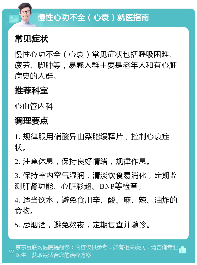 慢性心功不全（心衰）就医指南 常见症状 慢性心功不全（心衰）常见症状包括呼吸困难、疲劳、脚肿等，易感人群主要是老年人和有心脏病史的人群。 推荐科室 心血管内科 调理要点 1. 规律服用硝酸异山梨脂缓释片，控制心衰症状。 2. 注意休息，保持良好情绪，规律作息。 3. 保持室内空气湿润，清淡饮食易消化，定期监测肝肾功能、心脏彩超、BNP等检查。 4. 适当饮水，避免食用辛、酸、麻、辣、油炸的食物。 5. 忌烟酒，避免熬夜，定期复查并随诊。