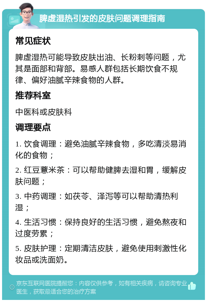 脾虚湿热引发的皮肤问题调理指南 常见症状 脾虚湿热可能导致皮肤出油、长粉刺等问题，尤其是面部和背部。易感人群包括长期饮食不规律、偏好油腻辛辣食物的人群。 推荐科室 中医科或皮肤科 调理要点 1. 饮食调理：避免油腻辛辣食物，多吃清淡易消化的食物； 2. 红豆薏米茶：可以帮助健脾去湿和胃，缓解皮肤问题； 3. 中药调理：如茯苓、泽泻等可以帮助清热利湿； 4. 生活习惯：保持良好的生活习惯，避免熬夜和过度劳累； 5. 皮肤护理：定期清洁皮肤，避免使用刺激性化妆品或洗面奶。