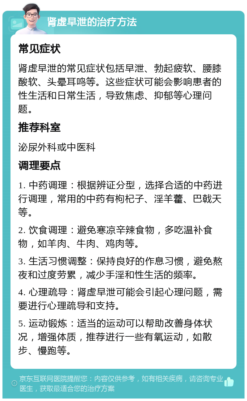 肾虚早泄的治疗方法 常见症状 肾虚早泄的常见症状包括早泄、勃起疲软、腰膝酸软、头晕耳鸣等。这些症状可能会影响患者的性生活和日常生活，导致焦虑、抑郁等心理问题。 推荐科室 泌尿外科或中医科 调理要点 1. 中药调理：根据辨证分型，选择合适的中药进行调理，常用的中药有枸杞子、淫羊藿、巴戟天等。 2. 饮食调理：避免寒凉辛辣食物，多吃温补食物，如羊肉、牛肉、鸡肉等。 3. 生活习惯调整：保持良好的作息习惯，避免熬夜和过度劳累，减少手淫和性生活的频率。 4. 心理疏导：肾虚早泄可能会引起心理问题，需要进行心理疏导和支持。 5. 运动锻炼：适当的运动可以帮助改善身体状况，增强体质，推荐进行一些有氧运动，如散步、慢跑等。