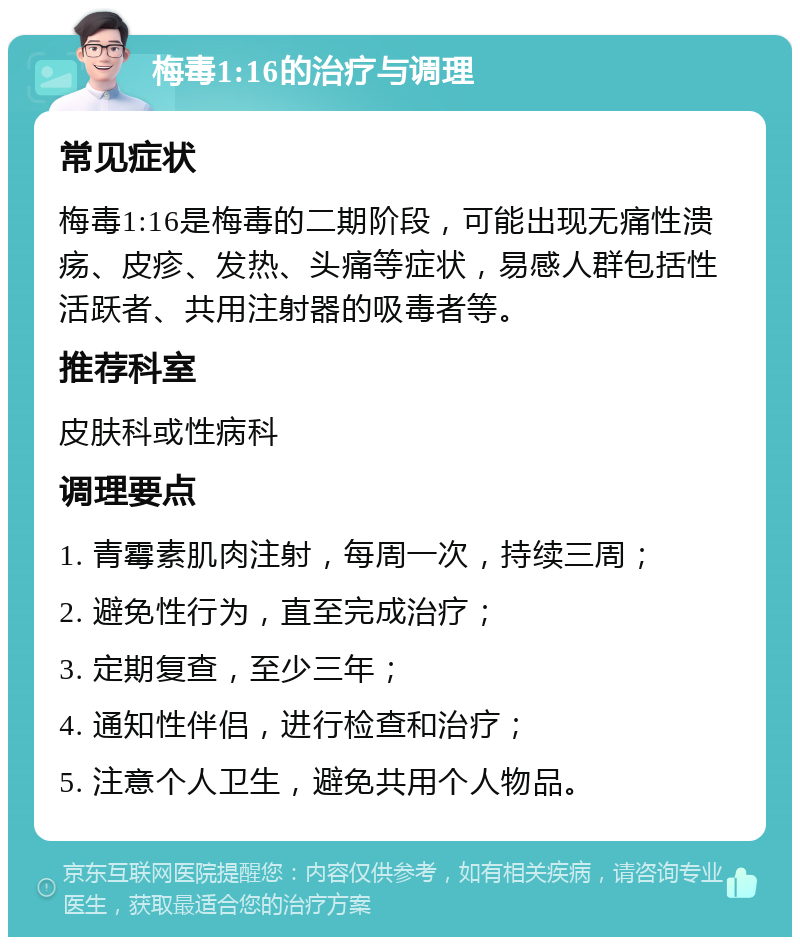 梅毒1:16的治疗与调理 常见症状 梅毒1:16是梅毒的二期阶段，可能出现无痛性溃疡、皮疹、发热、头痛等症状，易感人群包括性活跃者、共用注射器的吸毒者等。 推荐科室 皮肤科或性病科 调理要点 1. 青霉素肌肉注射，每周一次，持续三周； 2. 避免性行为，直至完成治疗； 3. 定期复查，至少三年； 4. 通知性伴侣，进行检查和治疗； 5. 注意个人卫生，避免共用个人物品。