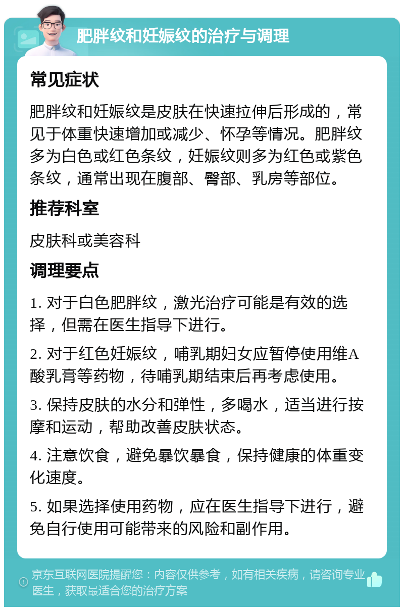 肥胖纹和妊娠纹的治疗与调理 常见症状 肥胖纹和妊娠纹是皮肤在快速拉伸后形成的，常见于体重快速增加或减少、怀孕等情况。肥胖纹多为白色或红色条纹，妊娠纹则多为红色或紫色条纹，通常出现在腹部、臀部、乳房等部位。 推荐科室 皮肤科或美容科 调理要点 1. 对于白色肥胖纹，激光治疗可能是有效的选择，但需在医生指导下进行。 2. 对于红色妊娠纹，哺乳期妇女应暂停使用维A酸乳膏等药物，待哺乳期结束后再考虑使用。 3. 保持皮肤的水分和弹性，多喝水，适当进行按摩和运动，帮助改善皮肤状态。 4. 注意饮食，避免暴饮暴食，保持健康的体重变化速度。 5. 如果选择使用药物，应在医生指导下进行，避免自行使用可能带来的风险和副作用。