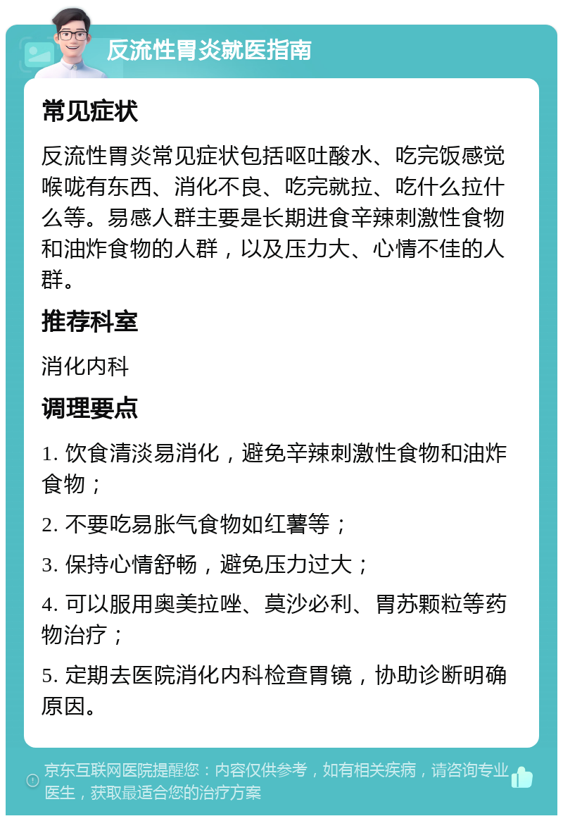 反流性胃炎就医指南 常见症状 反流性胃炎常见症状包括呕吐酸水、吃完饭感觉喉咙有东西、消化不良、吃完就拉、吃什么拉什么等。易感人群主要是长期进食辛辣刺激性食物和油炸食物的人群，以及压力大、心情不佳的人群。 推荐科室 消化内科 调理要点 1. 饮食清淡易消化，避免辛辣刺激性食物和油炸食物； 2. 不要吃易胀气食物如红薯等； 3. 保持心情舒畅，避免压力过大； 4. 可以服用奥美拉唑、莫沙必利、胃苏颗粒等药物治疗； 5. 定期去医院消化内科检查胃镜，协助诊断明确原因。