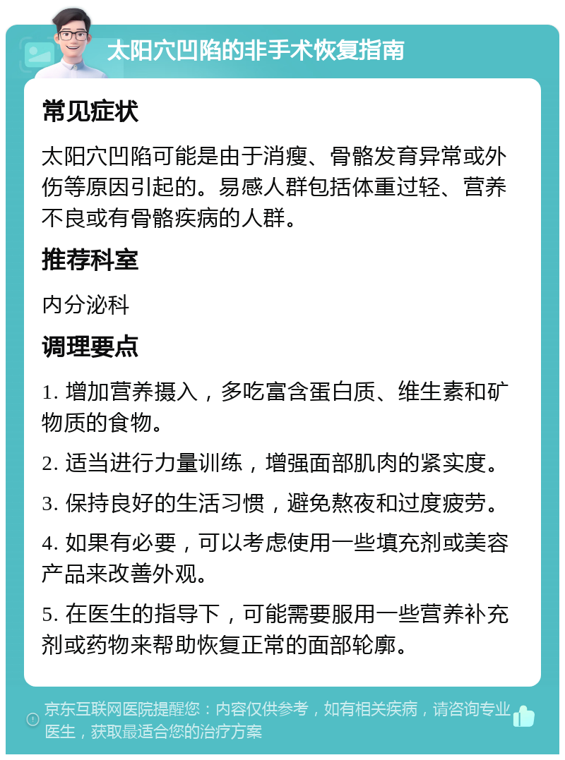 太阳穴凹陷的非手术恢复指南 常见症状 太阳穴凹陷可能是由于消瘦、骨骼发育异常或外伤等原因引起的。易感人群包括体重过轻、营养不良或有骨骼疾病的人群。 推荐科室 内分泌科 调理要点 1. 增加营养摄入，多吃富含蛋白质、维生素和矿物质的食物。 2. 适当进行力量训练，增强面部肌肉的紧实度。 3. 保持良好的生活习惯，避免熬夜和过度疲劳。 4. 如果有必要，可以考虑使用一些填充剂或美容产品来改善外观。 5. 在医生的指导下，可能需要服用一些营养补充剂或药物来帮助恢复正常的面部轮廓。