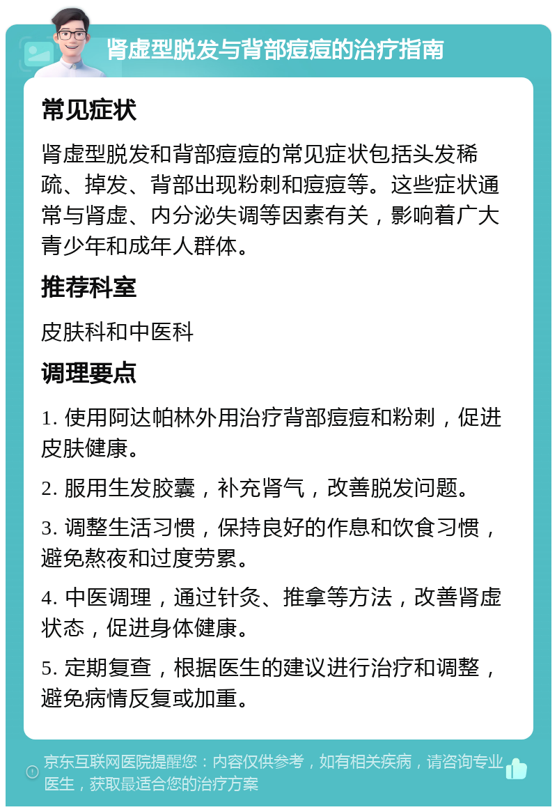 肾虚型脱发与背部痘痘的治疗指南 常见症状 肾虚型脱发和背部痘痘的常见症状包括头发稀疏、掉发、背部出现粉刺和痘痘等。这些症状通常与肾虚、内分泌失调等因素有关，影响着广大青少年和成年人群体。 推荐科室 皮肤科和中医科 调理要点 1. 使用阿达帕林外用治疗背部痘痘和粉刺，促进皮肤健康。 2. 服用生发胶囊，补充肾气，改善脱发问题。 3. 调整生活习惯，保持良好的作息和饮食习惯，避免熬夜和过度劳累。 4. 中医调理，通过针灸、推拿等方法，改善肾虚状态，促进身体健康。 5. 定期复查，根据医生的建议进行治疗和调整，避免病情反复或加重。