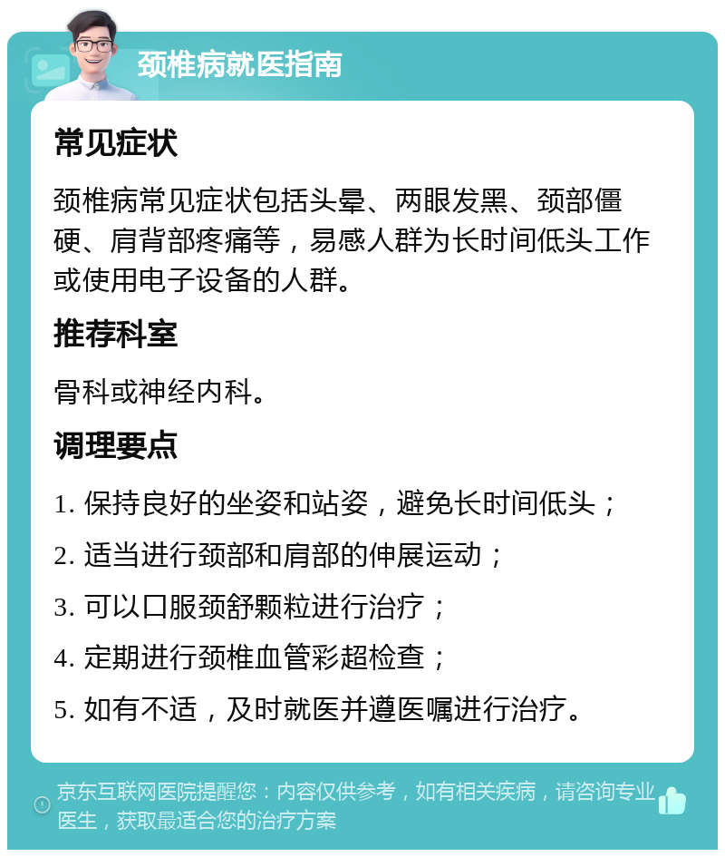 颈椎病就医指南 常见症状 颈椎病常见症状包括头晕、两眼发黑、颈部僵硬、肩背部疼痛等，易感人群为长时间低头工作或使用电子设备的人群。 推荐科室 骨科或神经内科。 调理要点 1. 保持良好的坐姿和站姿，避免长时间低头； 2. 适当进行颈部和肩部的伸展运动； 3. 可以口服颈舒颗粒进行治疗； 4. 定期进行颈椎血管彩超检查； 5. 如有不适，及时就医并遵医嘱进行治疗。