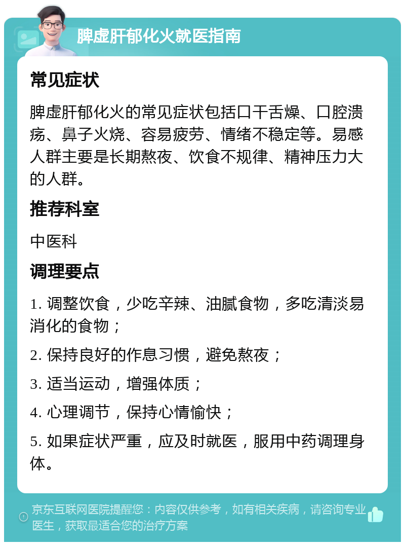 脾虚肝郁化火就医指南 常见症状 脾虚肝郁化火的常见症状包括口干舌燥、口腔溃疡、鼻子火烧、容易疲劳、情绪不稳定等。易感人群主要是长期熬夜、饮食不规律、精神压力大的人群。 推荐科室 中医科 调理要点 1. 调整饮食，少吃辛辣、油腻食物，多吃清淡易消化的食物； 2. 保持良好的作息习惯，避免熬夜； 3. 适当运动，增强体质； 4. 心理调节，保持心情愉快； 5. 如果症状严重，应及时就医，服用中药调理身体。