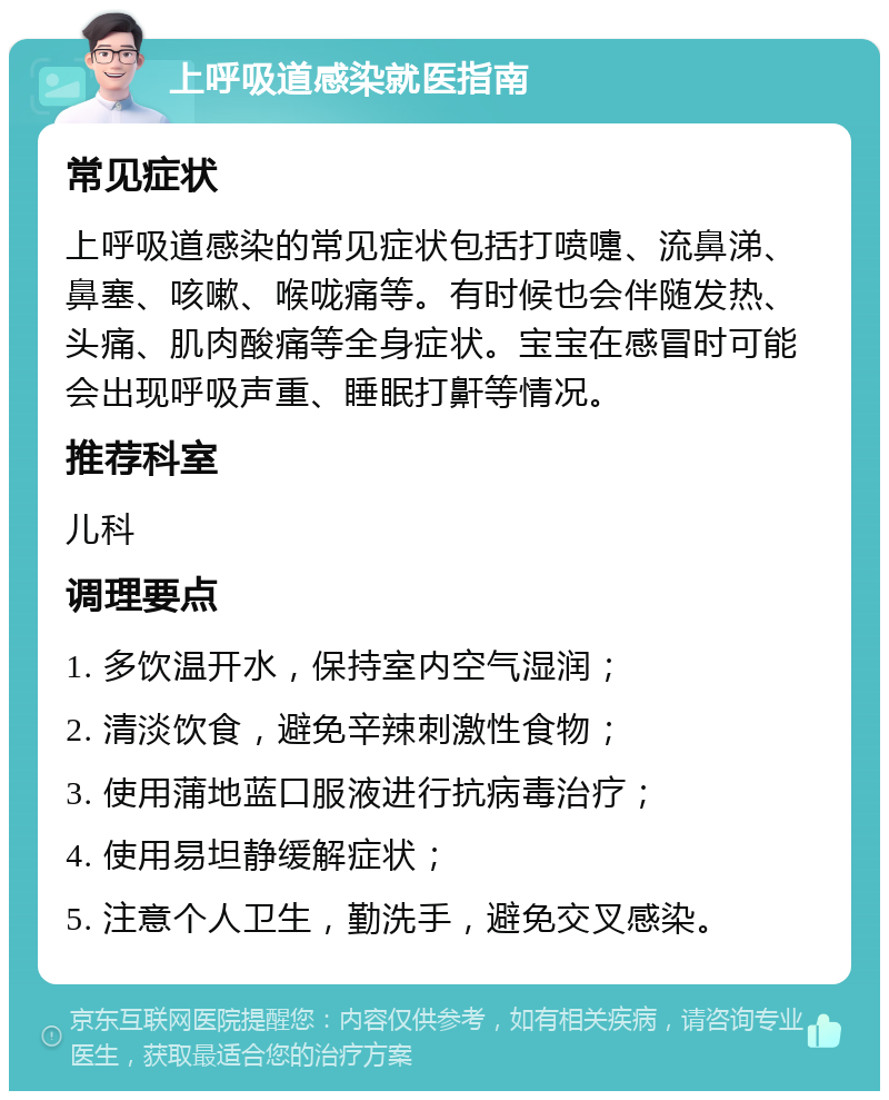 上呼吸道感染就医指南 常见症状 上呼吸道感染的常见症状包括打喷嚏、流鼻涕、鼻塞、咳嗽、喉咙痛等。有时候也会伴随发热、头痛、肌肉酸痛等全身症状。宝宝在感冒时可能会出现呼吸声重、睡眠打鼾等情况。 推荐科室 儿科 调理要点 1. 多饮温开水，保持室内空气湿润； 2. 清淡饮食，避免辛辣刺激性食物； 3. 使用蒲地蓝口服液进行抗病毒治疗； 4. 使用易坦静缓解症状； 5. 注意个人卫生，勤洗手，避免交叉感染。