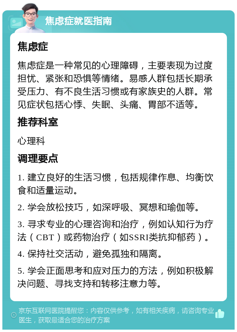 焦虑症就医指南 焦虑症 焦虑症是一种常见的心理障碍，主要表现为过度担忧、紧张和恐惧等情绪。易感人群包括长期承受压力、有不良生活习惯或有家族史的人群。常见症状包括心悸、失眠、头痛、胃部不适等。 推荐科室 心理科 调理要点 1. 建立良好的生活习惯，包括规律作息、均衡饮食和适量运动。 2. 学会放松技巧，如深呼吸、冥想和瑜伽等。 3. 寻求专业的心理咨询和治疗，例如认知行为疗法（CBT）或药物治疗（如SSRI类抗抑郁药）。 4. 保持社交活动，避免孤独和隔离。 5. 学会正面思考和应对压力的方法，例如积极解决问题、寻找支持和转移注意力等。