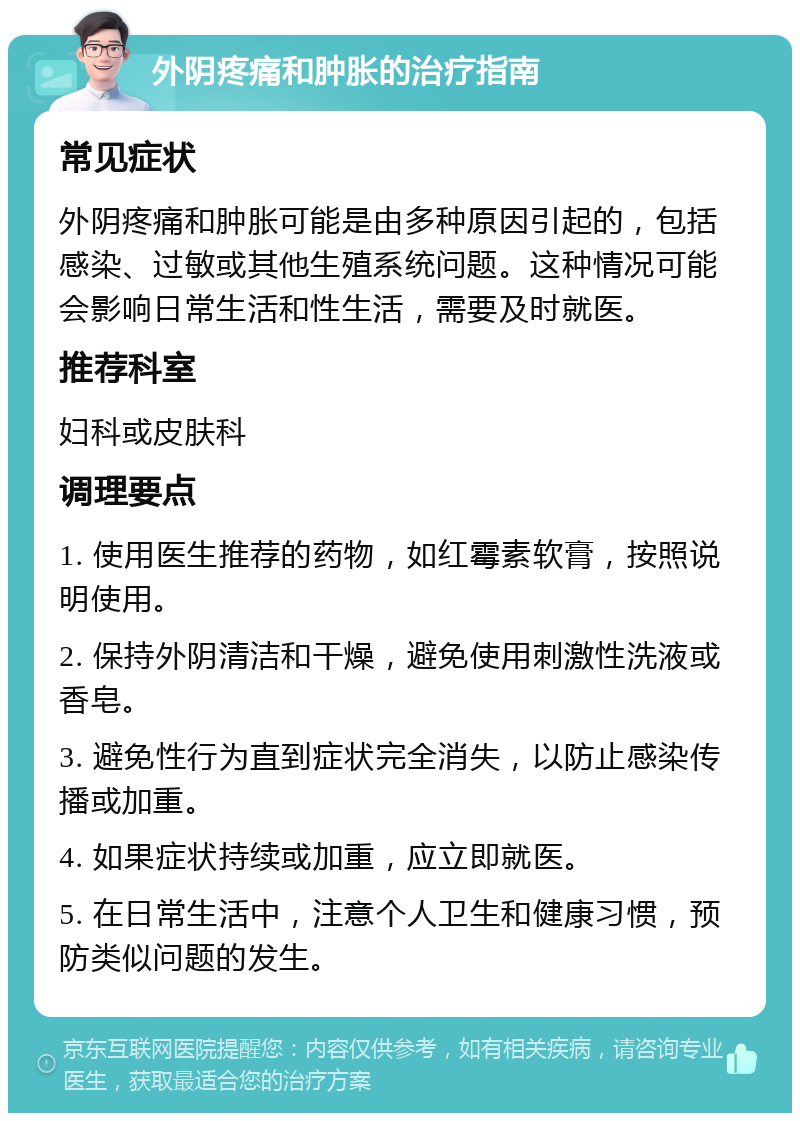 外阴疼痛和肿胀的治疗指南 常见症状 外阴疼痛和肿胀可能是由多种原因引起的，包括感染、过敏或其他生殖系统问题。这种情况可能会影响日常生活和性生活，需要及时就医。 推荐科室 妇科或皮肤科 调理要点 1. 使用医生推荐的药物，如红霉素软膏，按照说明使用。 2. 保持外阴清洁和干燥，避免使用刺激性洗液或香皂。 3. 避免性行为直到症状完全消失，以防止感染传播或加重。 4. 如果症状持续或加重，应立即就医。 5. 在日常生活中，注意个人卫生和健康习惯，预防类似问题的发生。