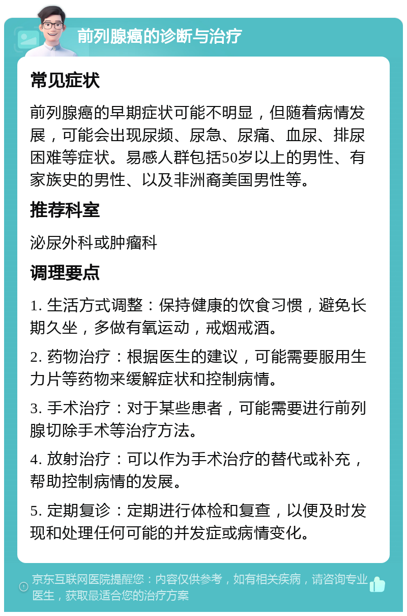 前列腺癌的诊断与治疗 常见症状 前列腺癌的早期症状可能不明显，但随着病情发展，可能会出现尿频、尿急、尿痛、血尿、排尿困难等症状。易感人群包括50岁以上的男性、有家族史的男性、以及非洲裔美国男性等。 推荐科室 泌尿外科或肿瘤科 调理要点 1. 生活方式调整：保持健康的饮食习惯，避免长期久坐，多做有氧运动，戒烟戒酒。 2. 药物治疗：根据医生的建议，可能需要服用生力片等药物来缓解症状和控制病情。 3. 手术治疗：对于某些患者，可能需要进行前列腺切除手术等治疗方法。 4. 放射治疗：可以作为手术治疗的替代或补充，帮助控制病情的发展。 5. 定期复诊：定期进行体检和复查，以便及时发现和处理任何可能的并发症或病情变化。