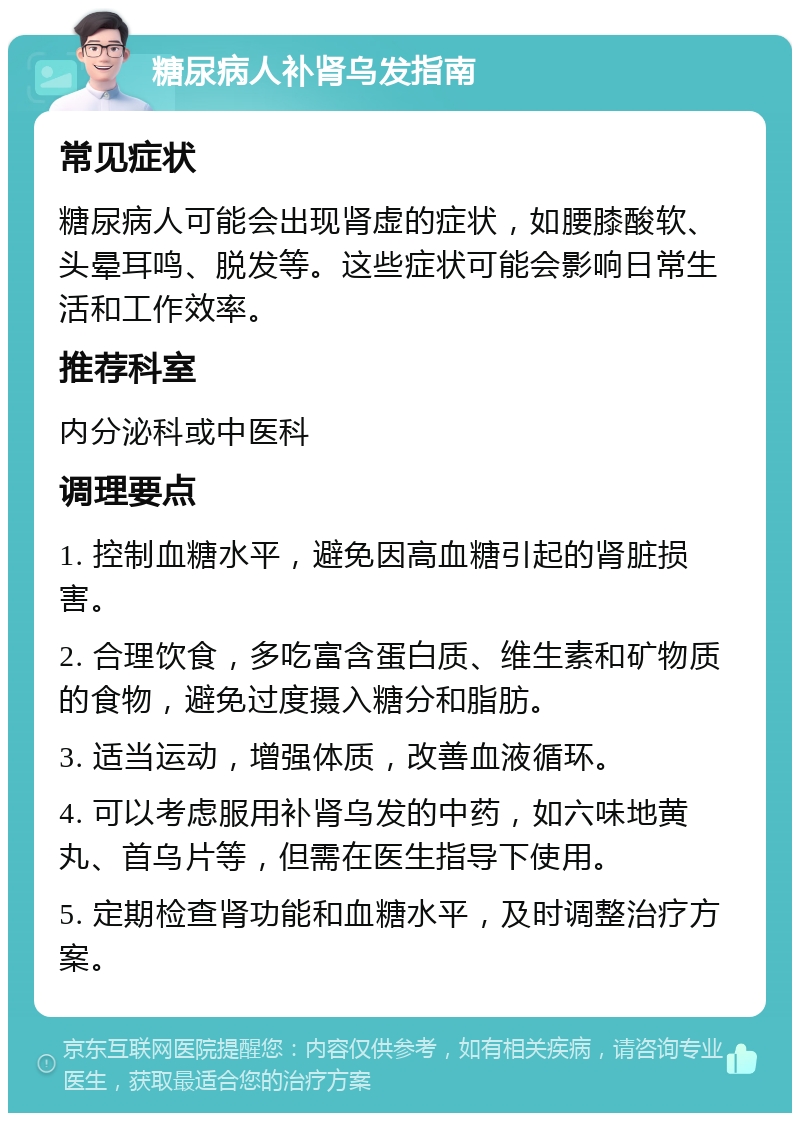 糖尿病人补肾乌发指南 常见症状 糖尿病人可能会出现肾虚的症状，如腰膝酸软、头晕耳鸣、脱发等。这些症状可能会影响日常生活和工作效率。 推荐科室 内分泌科或中医科 调理要点 1. 控制血糖水平，避免因高血糖引起的肾脏损害。 2. 合理饮食，多吃富含蛋白质、维生素和矿物质的食物，避免过度摄入糖分和脂肪。 3. 适当运动，增强体质，改善血液循环。 4. 可以考虑服用补肾乌发的中药，如六味地黄丸、首乌片等，但需在医生指导下使用。 5. 定期检查肾功能和血糖水平，及时调整治疗方案。