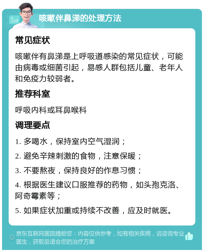 咳嗽伴鼻涕的处理方法 常见症状 咳嗽伴有鼻涕是上呼吸道感染的常见症状，可能由病毒或细菌引起，易感人群包括儿童、老年人和免疫力较弱者。 推荐科室 呼吸内科或耳鼻喉科 调理要点 1. 多喝水，保持室内空气湿润； 2. 避免辛辣刺激的食物，注意保暖； 3. 不要熬夜，保持良好的作息习惯； 4. 根据医生建议口服推荐的药物，如头孢克洛、阿奇霉素等； 5. 如果症状加重或持续不改善，应及时就医。