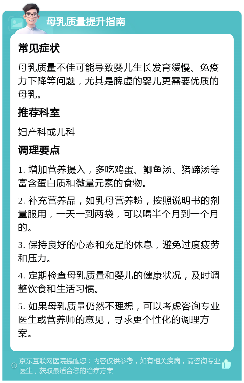 母乳质量提升指南 常见症状 母乳质量不佳可能导致婴儿生长发育缓慢、免疫力下降等问题，尤其是脾虚的婴儿更需要优质的母乳。 推荐科室 妇产科或儿科 调理要点 1. 增加营养摄入，多吃鸡蛋、鲫鱼汤、猪蹄汤等富含蛋白质和微量元素的食物。 2. 补充营养品，如乳母营养粉，按照说明书的剂量服用，一天一到两袋，可以喝半个月到一个月的。 3. 保持良好的心态和充足的休息，避免过度疲劳和压力。 4. 定期检查母乳质量和婴儿的健康状况，及时调整饮食和生活习惯。 5. 如果母乳质量仍然不理想，可以考虑咨询专业医生或营养师的意见，寻求更个性化的调理方案。