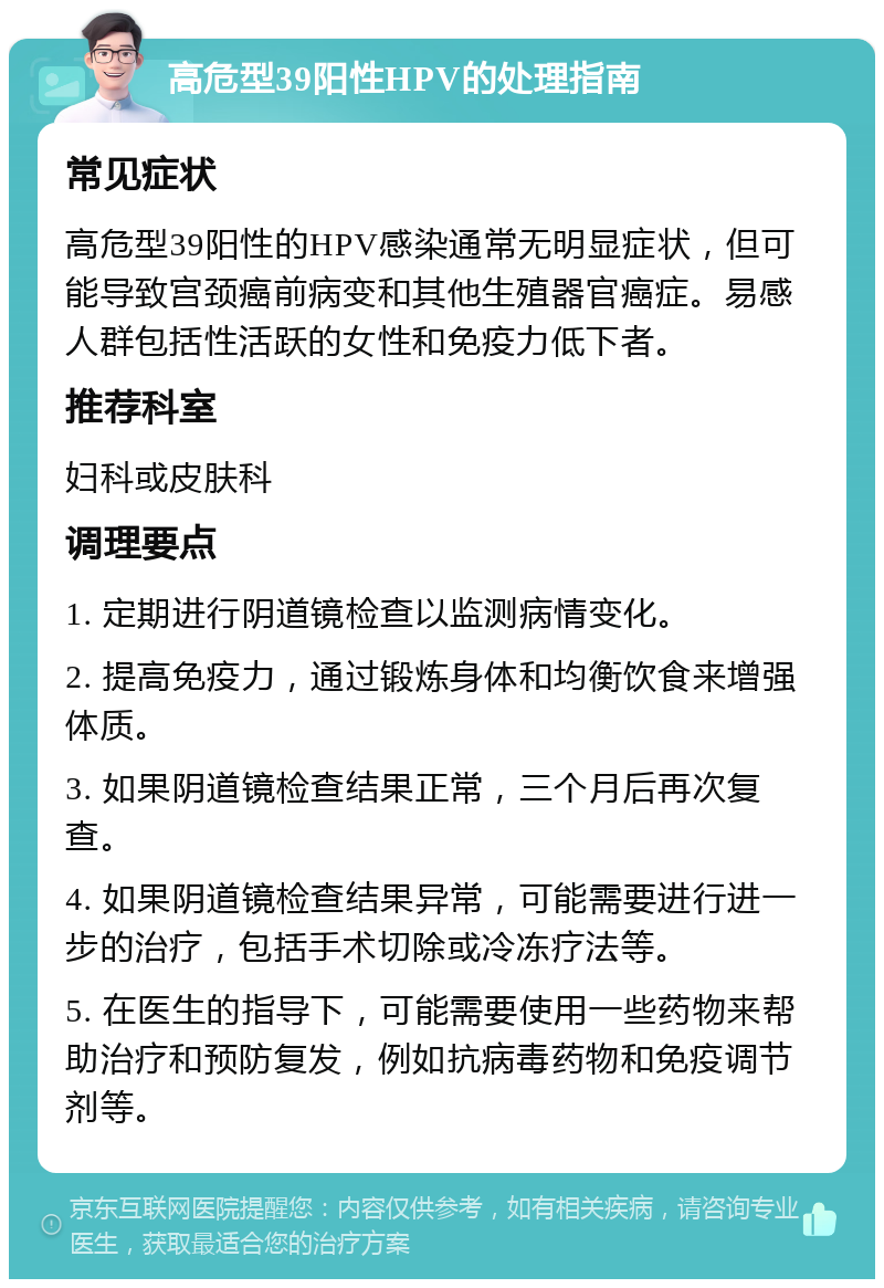 高危型39阳性HPV的处理指南 常见症状 高危型39阳性的HPV感染通常无明显症状，但可能导致宫颈癌前病变和其他生殖器官癌症。易感人群包括性活跃的女性和免疫力低下者。 推荐科室 妇科或皮肤科 调理要点 1. 定期进行阴道镜检查以监测病情变化。 2. 提高免疫力，通过锻炼身体和均衡饮食来增强体质。 3. 如果阴道镜检查结果正常，三个月后再次复查。 4. 如果阴道镜检查结果异常，可能需要进行进一步的治疗，包括手术切除或冷冻疗法等。 5. 在医生的指导下，可能需要使用一些药物来帮助治疗和预防复发，例如抗病毒药物和免疫调节剂等。